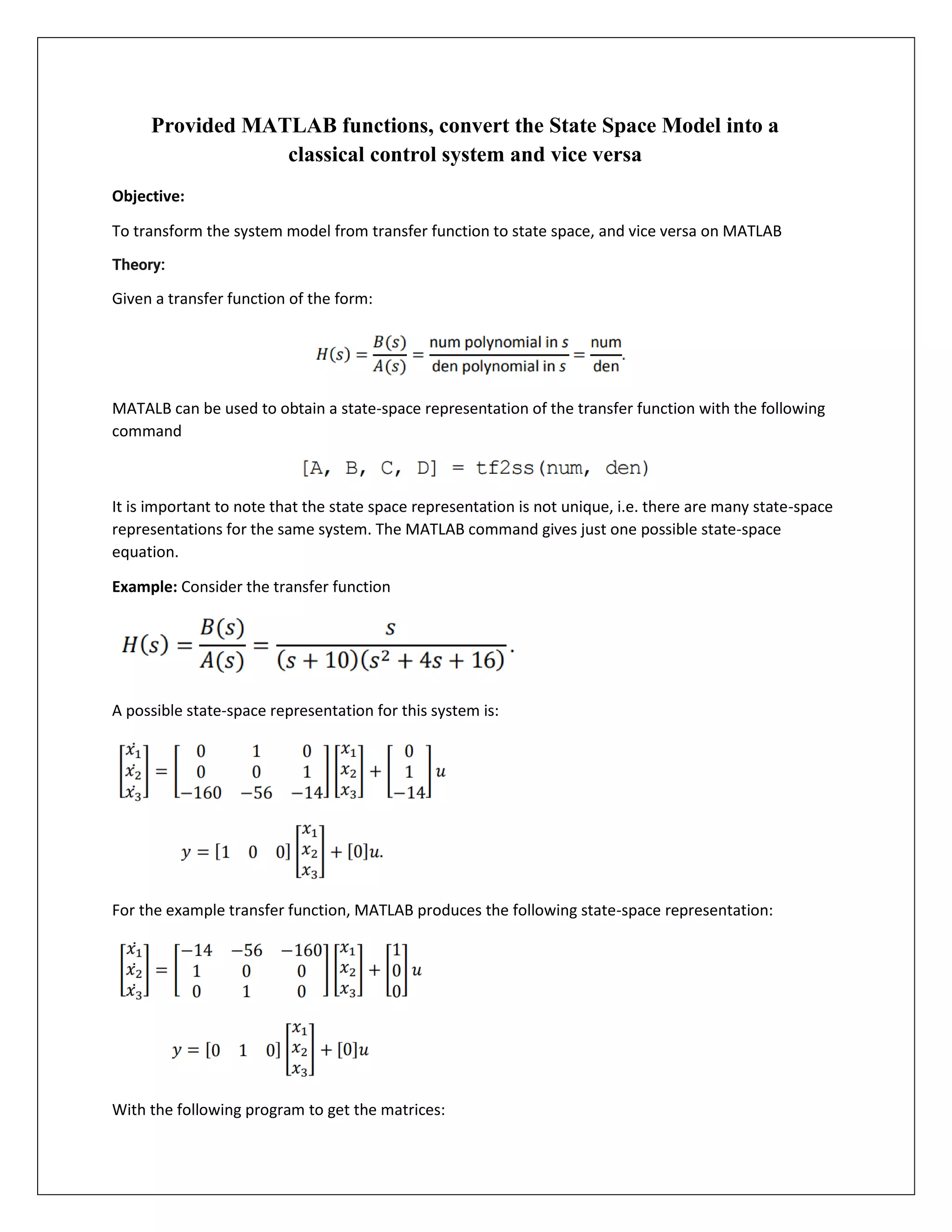 Provided MATLAB functions, convert the State Space Model into a
classical control system and vice versa
Objective:
To transform the system model from transfer function to state space, and vice versa on MATLAB
Theory:
Given a transfer function of the form:
MATALB can be used to obtain a state-space representation of the transfer function with the following
command
It is important to note that the state space representation is not unique, i.e. there are many state-space
representations for the same system. The MATLAB command gives just one possible state-space
equation.
Example: Consider the transfer function
A possible state-space representation for this system is:
For the example transfer function, MATLAB produces the following state-space representation:
With the following program to get the matrices:
 