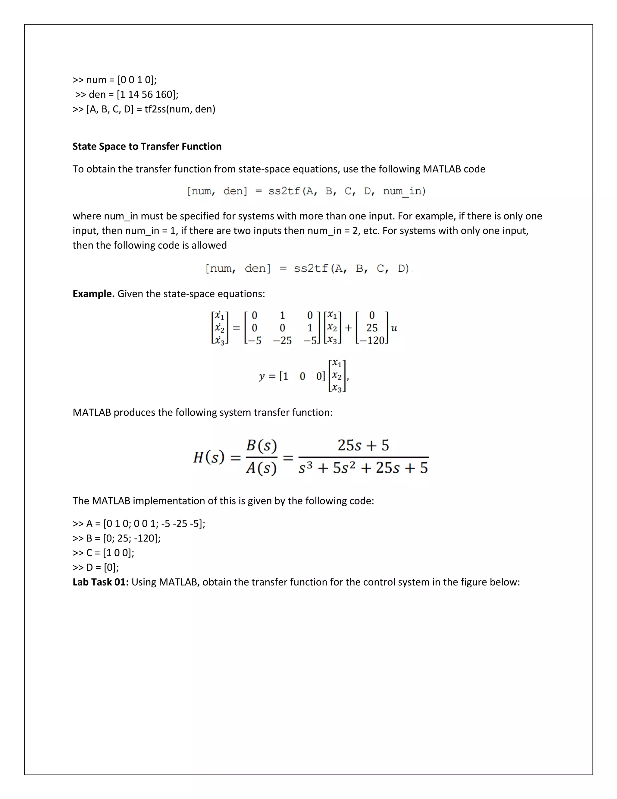 >> num = [0 0 1 0];
>> den = [1 14 56 160];
>> [A, B, C, D] = tf2ss(num, den)
State Space to Transfer Function
To obtain the transfer function from state-space equations, use the following MATLAB code
where num_in must be specified for systems with more than one input. For example, if there is only one
input, then num_in = 1, if there are two inputs then num_in = 2, etc. For systems with only one input,
then the following code is allowed
Example. Given the state-space equations:
MATLAB produces the following system transfer function:
The MATLAB implementation of this is given by the following code:
>> A = [0 1 0; 0 0 1; -5 -25 -5];
>> B = [0; 25; -120];
>> C = [1 0 0];
>> D = [0];
Lab Task 01: Using MATLAB, obtain the transfer function for the control system in the figure below:
 