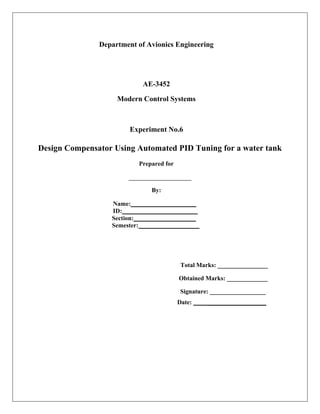 Department of Avionics Engineering
AE-3452
Modern Control Systems
Experiment No.6
Design Compensator Using Automated PID Tuning for a water tank
Prepared for
By:
Name:
ID:
Section:
Semester:
Total Marks: ________________
Obtained Marks: _____________
Signature: __________________
Date: ___________________