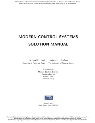 MODERN CONTROL SYSTEMS
SOLUTION MANUAL
Richard C. Dorf Robert H. Bishop
University of California, Davis The University of Texas at Austin
A companion to
MODERN CONTROL SYSTEMS
ELEVENTH EDITION
Richard C. Dorf
Robert H. Bishop
Prentice Hall
Upper Saddle River, NJ 07458
Solutions Manual to Accompany Modern Control Systems, Eleventh Edition, by Richard C Dorf and Robert H. Bishop.
ISBN-13: 9780132270298. © 2008 Pearson Education, Inc., Upper Saddle River, NJ. All rights reserved.
This material is protected by Copyright and written permission should be obtained from the publisher prior to any prohibited reproduction, storage in a
retrieval system, or transmission in any form or by any means, electronic, mechanical, photocopying, recording, or likewise.
For information regarding permission(s), write to: Rights and Permissions Department, Pearson Education, Inc., Upper Saddle River, NJ 07458.
 