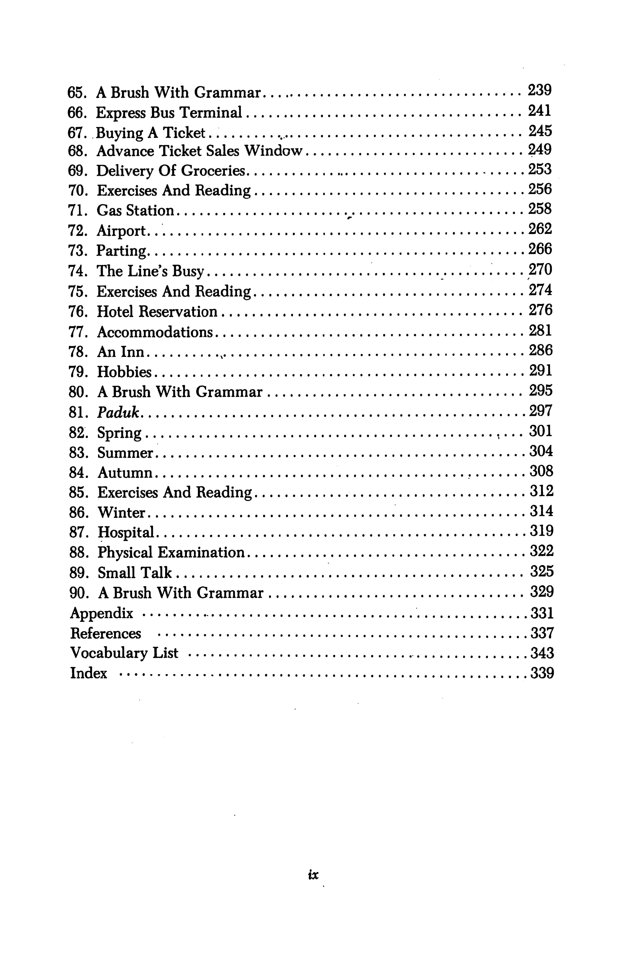 65. A Brush With Grammar               .. 239
66. Express Bus Terminal                  241
67. Buying A Ticket                       245
68. Advance Ticket Sales Window          249
69. Delivery Of Groceries                253
70. Exercises And Reading                256
71. Gas Station                   „      258
72. Airport...                    .'     262
73. Parting                              266
74. The Line's Busy                      270
75. Exercises And Reading                274
76. Hotel Reservation                    276
77. Accommodations                       281
78. An Inn                               286
79. Hobbies                              291
80. A Brush With Grammar                 295
81.   Paduk                              297
82.   Spring                             301
83.   Summer.                            304
84.   Autumn                             308
85. Exercises And Reading                312
86. Winter                               314
87. Hospital                             319
88. Physical Examination                 322
89. Small Talk                           325
90. A Brush With Grammar                 329
Appendix                                 331
References                               337
Vocabulary List                          343
Index                                    339
 