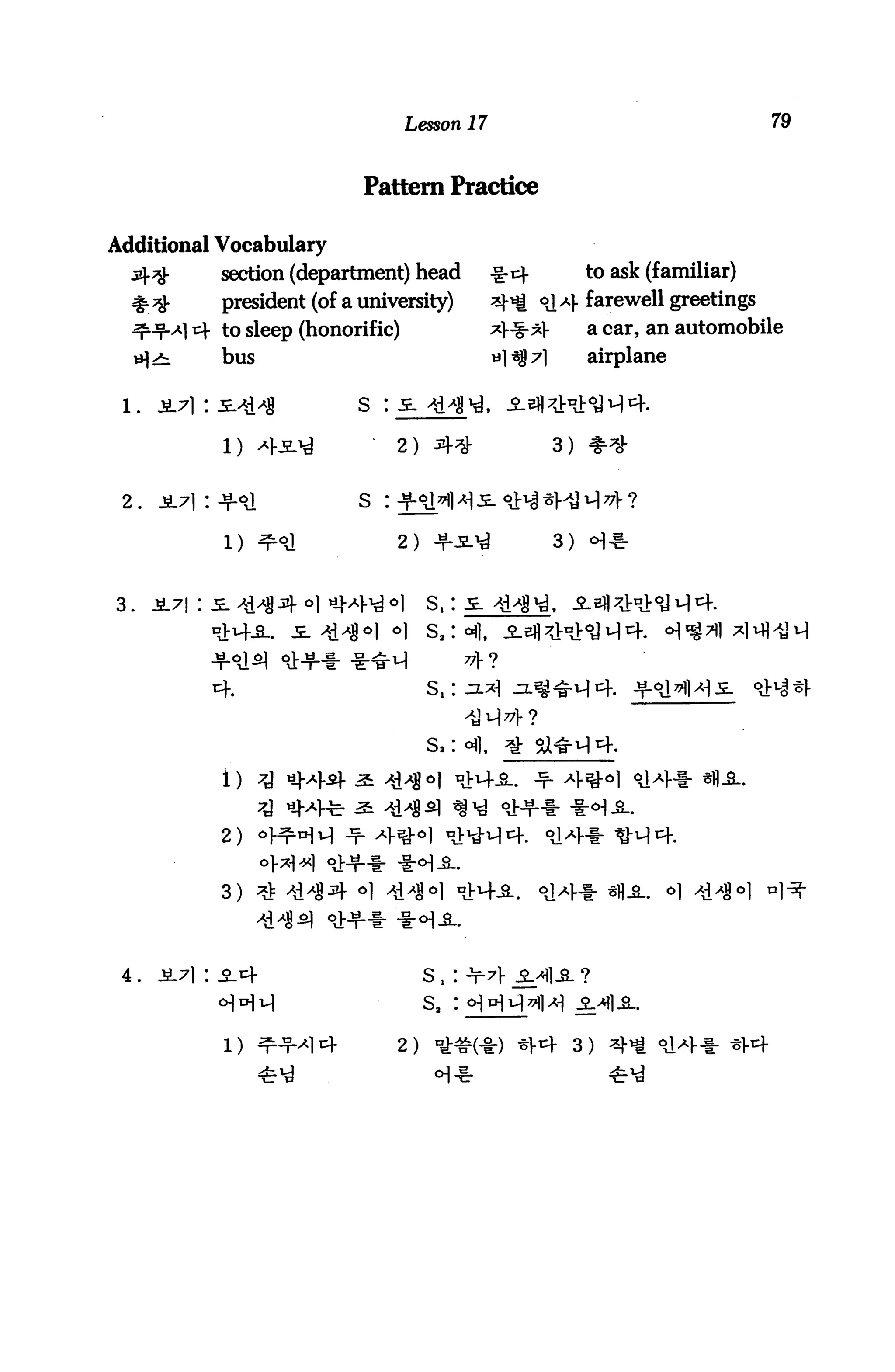Lesson 17                                        79


                               Pattern Practice

Additional Vocabulary
              section (department) head            -g-cf            to ask (familiar)
              president (of a university)          2^ °a} farewell greetings
         A] cj- to sleep (honorific)               *]■-§-*]■        a car, an automobile
  iH^i          bus                                «1^7l            airplane

 l.   j!71::e^H                s : je. ^H'j

               1) 4-5-^              2) sr=*                   3)


 2.   JL71 : +Sl               S :

               1) ^°J                2) -fi^d                  3)


3.    i7| : JE. ^| Jl- o|




             4.                          S.




              2)


              3)




 4.   Jt7i: ^.cf                        s,

                                        s,

                                     2) °^#(*) ^V4 3)
 