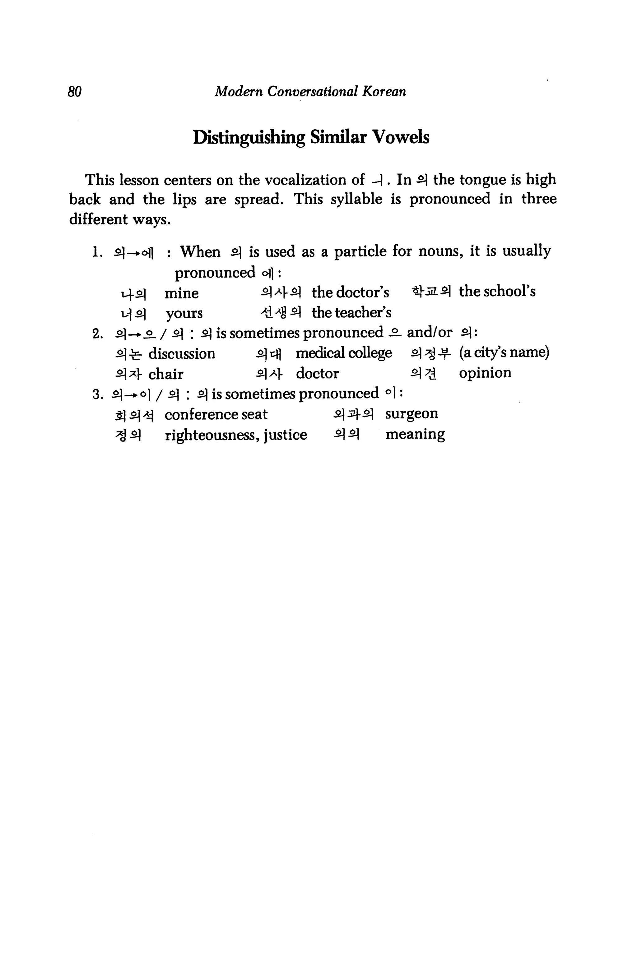 80                          Modern Conversational Korean



                         Distinguishing Similar Vowels

     This lesson centers on the vocalization of -1. In 5} the tongue is high
back and the lips are spread. This syllable is pronounced in three
different ways.

      1. £]—ofl     : When 5] is used as a particle for nouns, it is usually
                     pronounced ofl:
           v-f.2]   mine        5]*|-5} the doctor's        ^-.515] the school's
           H^)      yours         -*d^5} the teacher's
      2.   5}-»-.o_ / 51 : 5] is sometimes pronounced £- and/or £:
           5}^- discussion        s)&i   medical college   5]^^. (acity's name)
           51^]- chair            £*-   doctor            £)7£   opinion
      3. £)-*o] / ^ : 5| is sometimes pronounced °1 •
                    conference seat            ^ jif ^   surgeon
                    righteousness, justice     5) ^      meaning
 