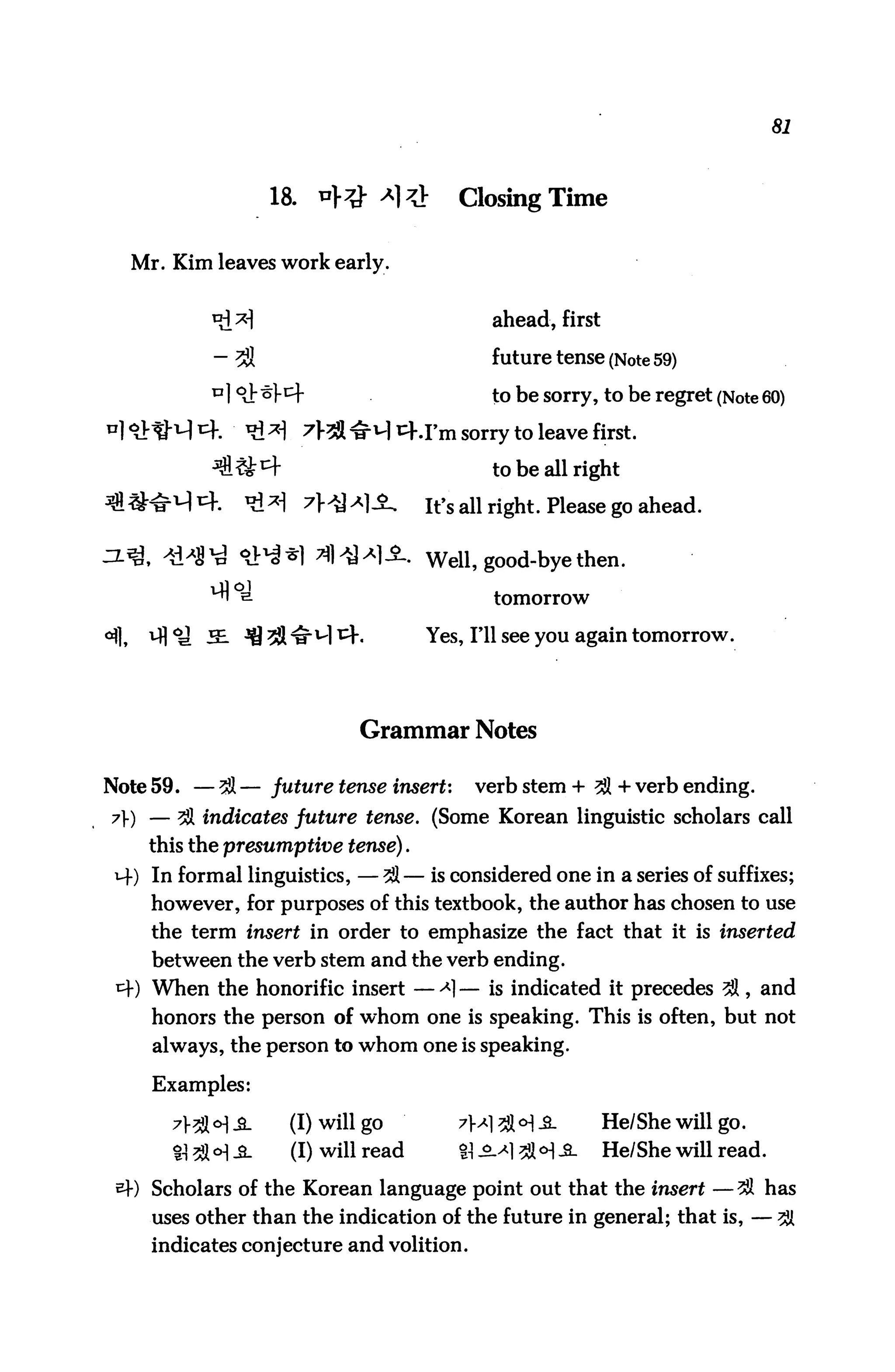 81



                     18.    *}# *]?}       Closing Time

  Mr. Kim leaves work early.


                                               ahead, first

            - 31                               future tense (Note 59)
            u 19}^y^                           to be sorry, to be regret (Note 60)
n] o}^-^ r+.     t^ ^      7^ ^M i^..i'm sony to leave first.

                                               to be all right

                                        It's all right. Please go ahead.


                                        Well, good-bye then.

                                               tomorrow

                                        Yes, I'll see you again tomorrow.




                                Grammar Notes

Note 59. — 38 — future tense insert:         verb stem + 38 + verb ending.
7) — 3il indicates future tense. (Some Korean linguistic scholars call
    this the presumptive tense).
 i+) In formal linguistics, — 38 — is considered one in a series of suffixes;
     however, for purposes of this textbook, the author has chosen to use
     the term insert in order to emphasize the fact that it is inserted
     between the verb stem and the verb ending.
 *+) When the honorific insert — -*1 — is indicated it precedes 38, and
     honors the person of whom one is speaking. This is often, but not
     always, the person to whom one is speaking.

     Examples:

       7^°&_          (I) will go        7x7&°]$_         He/She will go.
       H 38 <H -S-      (I) will read      % jM 3fl <H -3-   He/She will read.

 sj-) Scholars of the Korean language point out that the insert —3S has
     uses other than the indication of the future in general; that is, — 3H
     indicates conjecture and volition.
 