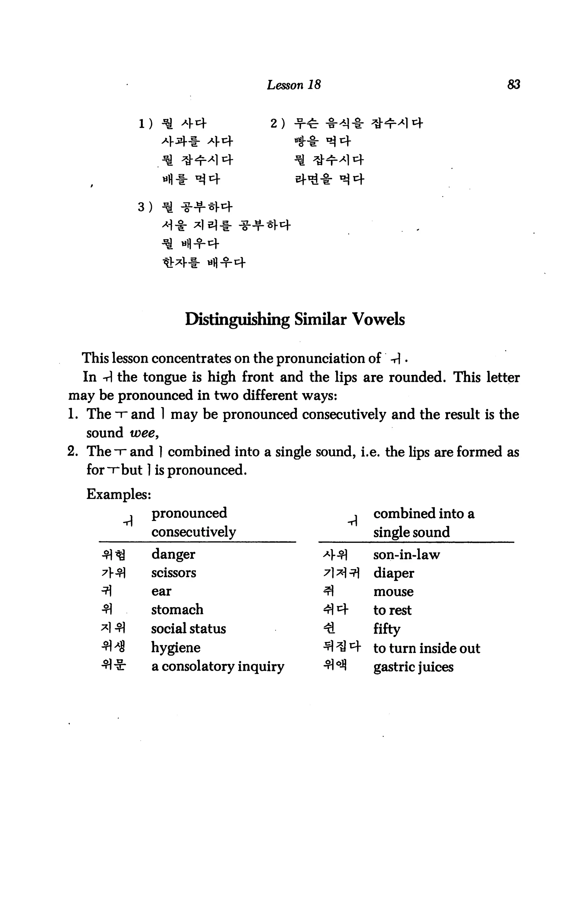 Lesson 18                                  83


                                      2.




                   3)




                          Distinguishing Similar Vowels

  This lesson concentrates on the pronunciation of -r|.
  In -A the tongue is high front and the lips are rounded. This letter
may be pronounced in two different ways:
1. The i" and 1 may be pronounced consecutively and the result is the
   sound wee,
2. The -r and ] combined into a single sound, i.e. the lips are formed as
   for ~r but ] is pronounced.

   Examples:
               ,    pronounced                            j    combined into a
                    consecutively                              single sound
     ^^             danger                        *$         son-in-law
     ?5           scissors                      ^] **l ■?]   diaper
     ^              ear                           ^            mouse
     3J             stomach                       44           to rest
     *1 ^)          social status                 €            fifty
     -fl ^S         hygiene                       ^ ^ 4 to turn inside out
     •fl "5-        a consolatory inquiry         ■^ oj? gastric j uices
 