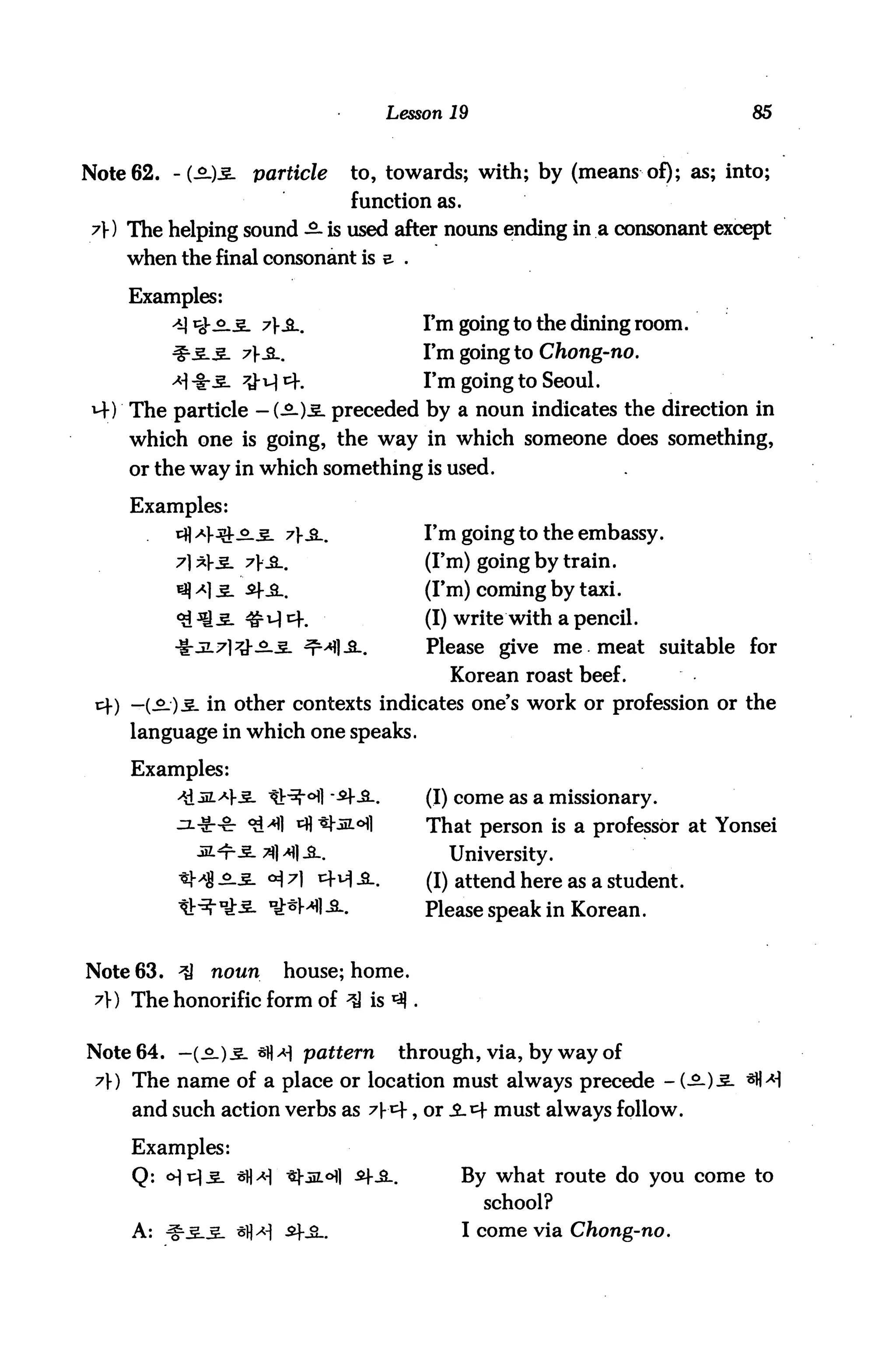 Lesson 19                            85



Note 62. -(£-)3. particle         to, towards; with; by (means of); as; into;
                                   function as.
 7) The helping sound -£■ is used after nouns ending in a consonant except
    when the final consonant is e .

     Examples:
             ys.3- 7&..                       I'm going to the dining room.
                                               I'm going to Chong-no.
                                               I'm going to Seoul.
 M-) The particle - (£-)3. preceded by a noun indicates the direction in
     which one is going, the way in which someone does something,
     or the way in which something is used.

     Examples:
          cfl Af jbJ-^.5. 7}£_,                I'm going to the embassy.
          7]*Y3- 7}3l.                         (I'm) going by train.
          ^ >*] 3- £fJl.                       (I'm) coming by taxi.
          <£ sQ.3- #i-} c+.                    (I) write with a pencil.
          -If-JL7]#_£..§- ^r^l-S..             Please give me meat suitable for
                                                  Korean roast beef.
 c+) —(Sj)3. in other contexts indicates one's work or profession or the
     language in which one speaks.

     Examples:
                              I "^|--£-.       (I) come as a missionary.
                                               That person is a professor at Yonsei
                      3MI-S-.                    University.
                                               (I) attend here as a student.
                                               Please speak in Korean.


Note 63. ^    noun      house; home.
 7}) The honorific form of ^J is ^ .


Note 64. — (-2.).5- *fl^H pattern           through, via, by way of
 7) The name of a place or location must always precede - (-20-3
     and such action verbs as 7)-cf, or i4 must always follow.

     Examples:
     Q: <>M-£- *H^i ^-JiL<Hi £f_3_.                By what route do you come to
                                                       school?
     A: ^-3-3. *fl^| ^+^-.                         I come via Chong-no.
 