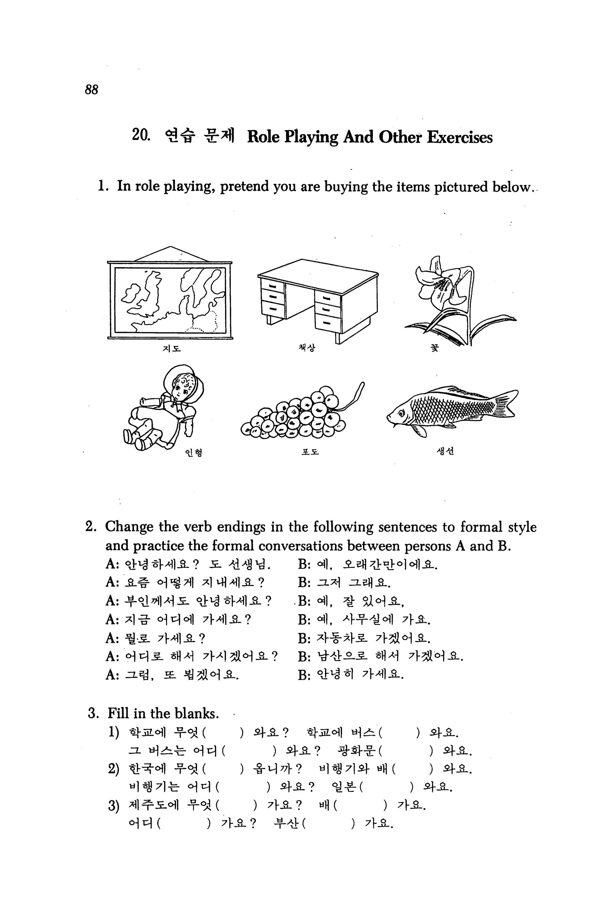 88



           20.                    Role Playing And Other Exercises


     1. In role playing, pretend you are buying the items pictured below.




2. Change the verb endings in the following sentences to formal style
      and practice the formal conversations between persons A and B.
      A: <lh| ^Ml-S. ? 5. 41*3^.        B: <*fl,


      A: ht^I^M'IJe- ^V1^ "&M1-SL ?     .B: °fl
      A: 7*1-g- o^ r^l c^| 7f/^l^_?     B: °§.

      A: -^-5- 7H1JL?                   B: ^1-


      A: ^-^, SL *Q5Jlo]£-.             B: *lt


3. Fill in the blanks.
      1)


      2)


      3)
                          )   7]-JL?
 