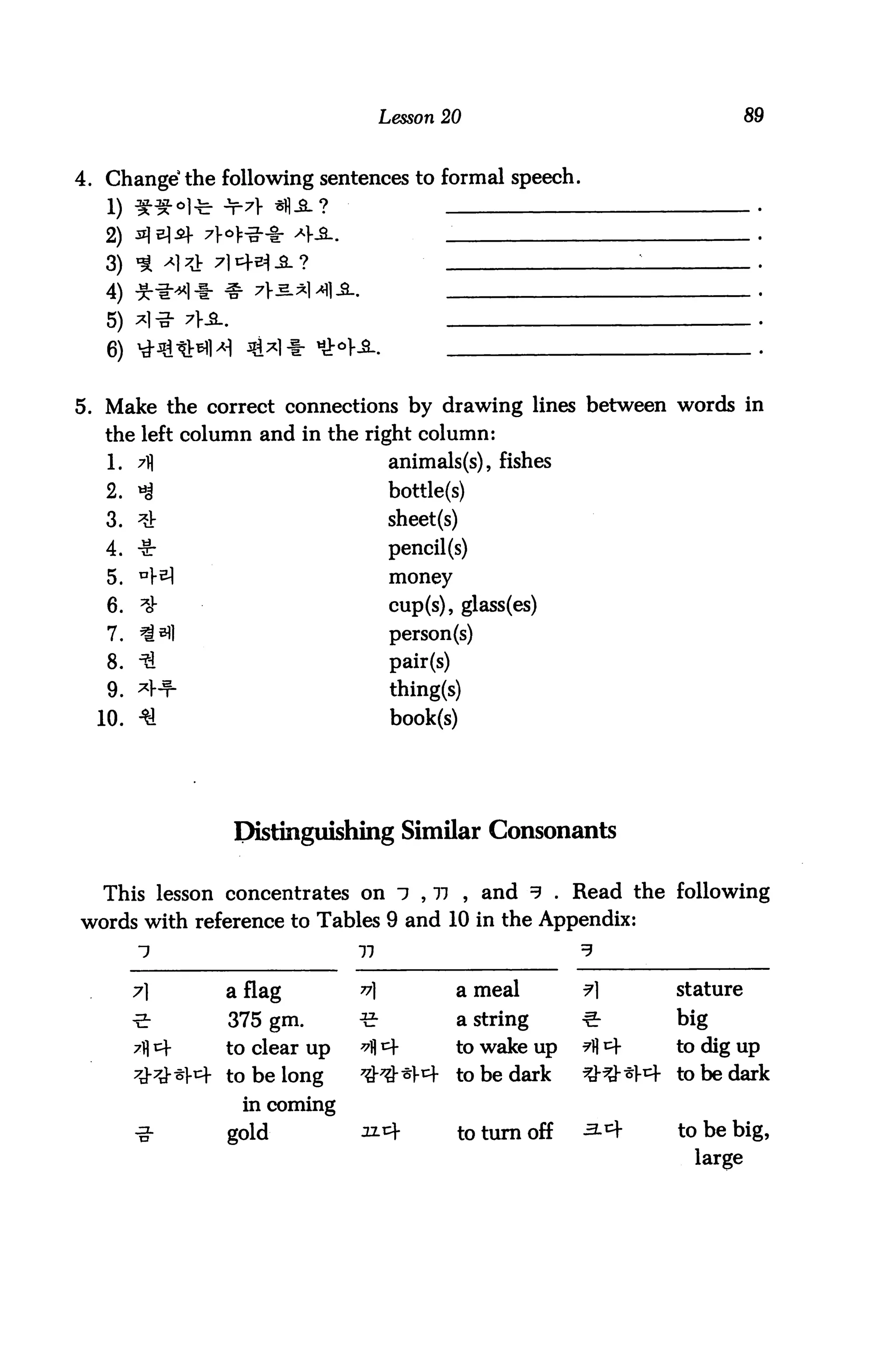 Lesson 20                                      89


4. Change' the following sentences to formal speech.


   2)
   3)
   4)
   5)
   6)

5. Make the correct connections by drawing lines between words in
   the left column and in the right column:
   1. 7ij                           animals(s), fishes
   2. *g                            bottle(s)
   3. ^                             sheet(s)
   4. ■&■                           pencil (s)
   5. n}-^                          money
   6.    *}                         cup(s), glass(es)
   7. ^^1                           person(s)
   8. H                             pair(s)
   9. *>+                           thing(s)
  10. 3L                            book(s)




                Distinguishing Similar Consonants

  This lesson concentrates on 7 , 77 , and 3 . Read the following
words with reference to Tables 9 and 10 in the Appendix:
        1                    77                              3

        7]     a flag        v               a meal         ¥         stature

        -5-    375 gm.       ■S-              a string       €:         big
               to clear up   ^ *             to wake up     "A ^       to dig up
               to be long    7&7&-sx^        to be dark     *^-*} 4-   to be dark
                 in coming
               gold          32.4              to turn off   3-^        to be big,
                                                                         large
 