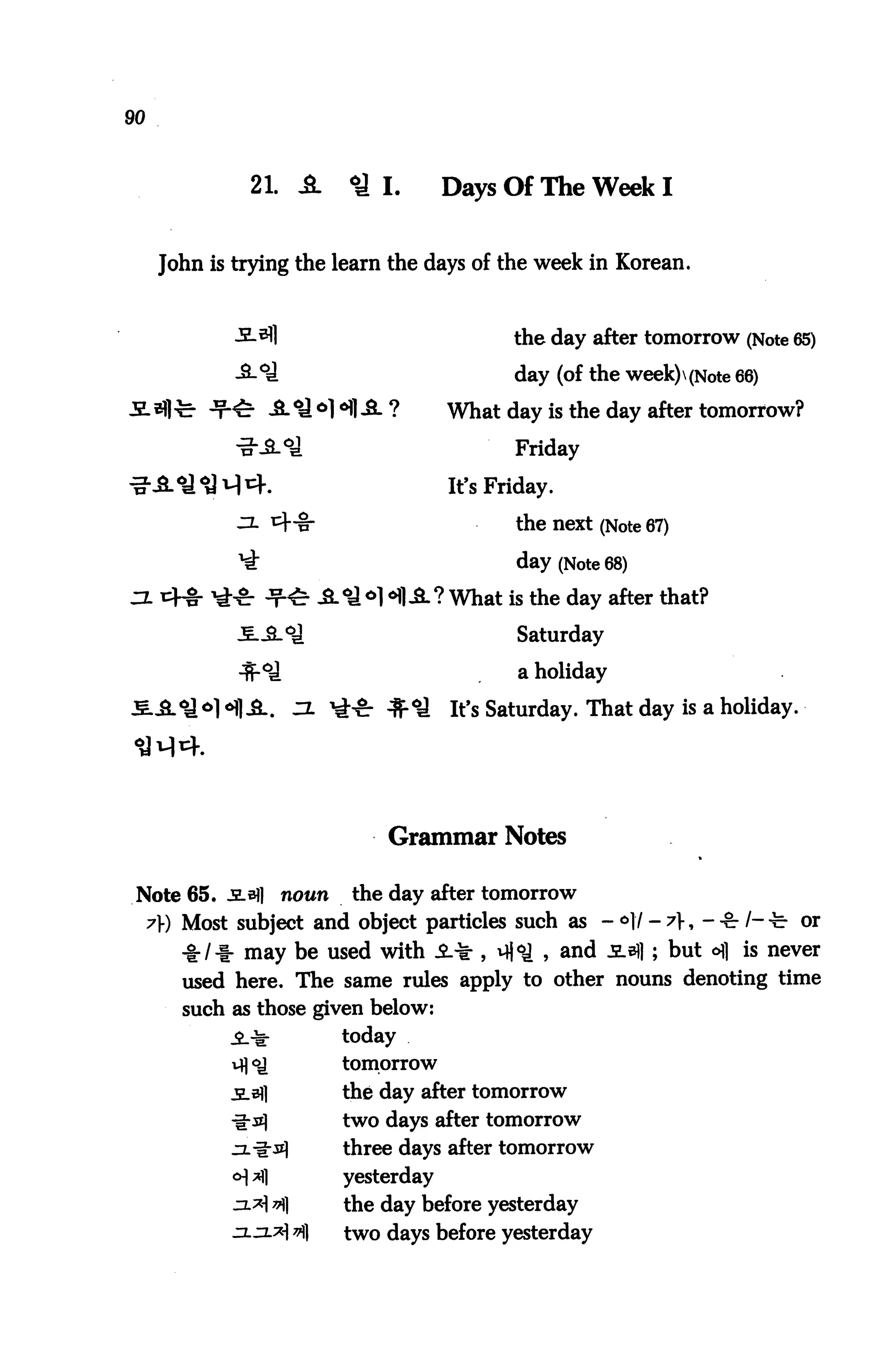 90



               21. A      <y I.       Days Of The Week I


      John is trying the learn the days of the week in Korean.



                                             the day after tomorrow (Note 65)

                                             day (of the week)(Note 66)
                                      What day is the day after tomorrow?

                                             Friday

                                      It's Friday.

                                             the next (Note 67)

                                             day (Note 68)
                             H A? What is the day after that?
                                             Saturday

                                              a holiday

                                      It's Saturday. That day is a holiday.




                              Grammar Notes

 Note 65. JLaJl    nown   the day after tomorrow
     7» Most subject and object particles such as - <=>!/ - ^>, --gr/--^ or
        -I:/I- may be used with i^ , v||<a , and jlb]] ; but ofl is never
        used here. The same rules apply to other nouns denoting time
        such as those given below:
                          today
                          tomorrow

                          the day after tomorrow
                          two days after tomorrow
                          three days after tomorrow
                          yesterday
                          the day before yesterday
             jxzlx v)   two days before yesterday
 