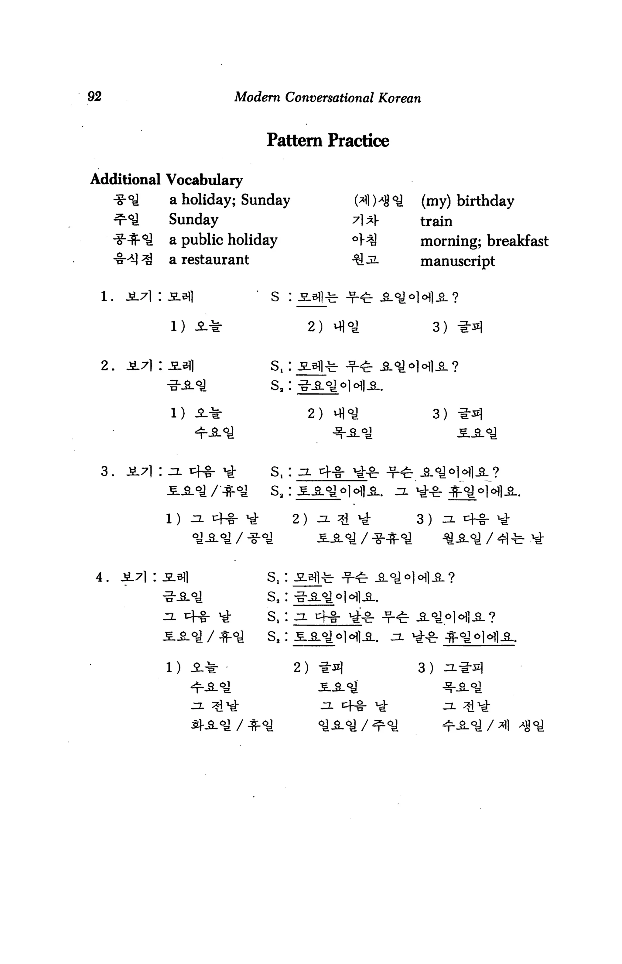 92                            Modern Conversational Korean


                                  Pattern Practice

Additional Vocabulary
                   a holiday; Sunday                   W*8*S   (my) birthday
                   Sunday                             7l^      train
                   a public holiday                            morning; breakfast
                  a restaurant                                 manuscript


     l.   Ji7i : -S-sfl            s :

                   1) JMr                     2) Mj°^               3) -i-^

     2.   Ji.7] : -SL3}]           s,:



                   D a*                       2) m«a                3)




  3.                               S,: j. 4-S- "£■&


                                         2)
                                                                              / 4) -


 4.                               S,
                                  s,
                       4-8-       s,          4-1-
                                  s.

                  1)                            -s|            3)


                                                     cfg-
 