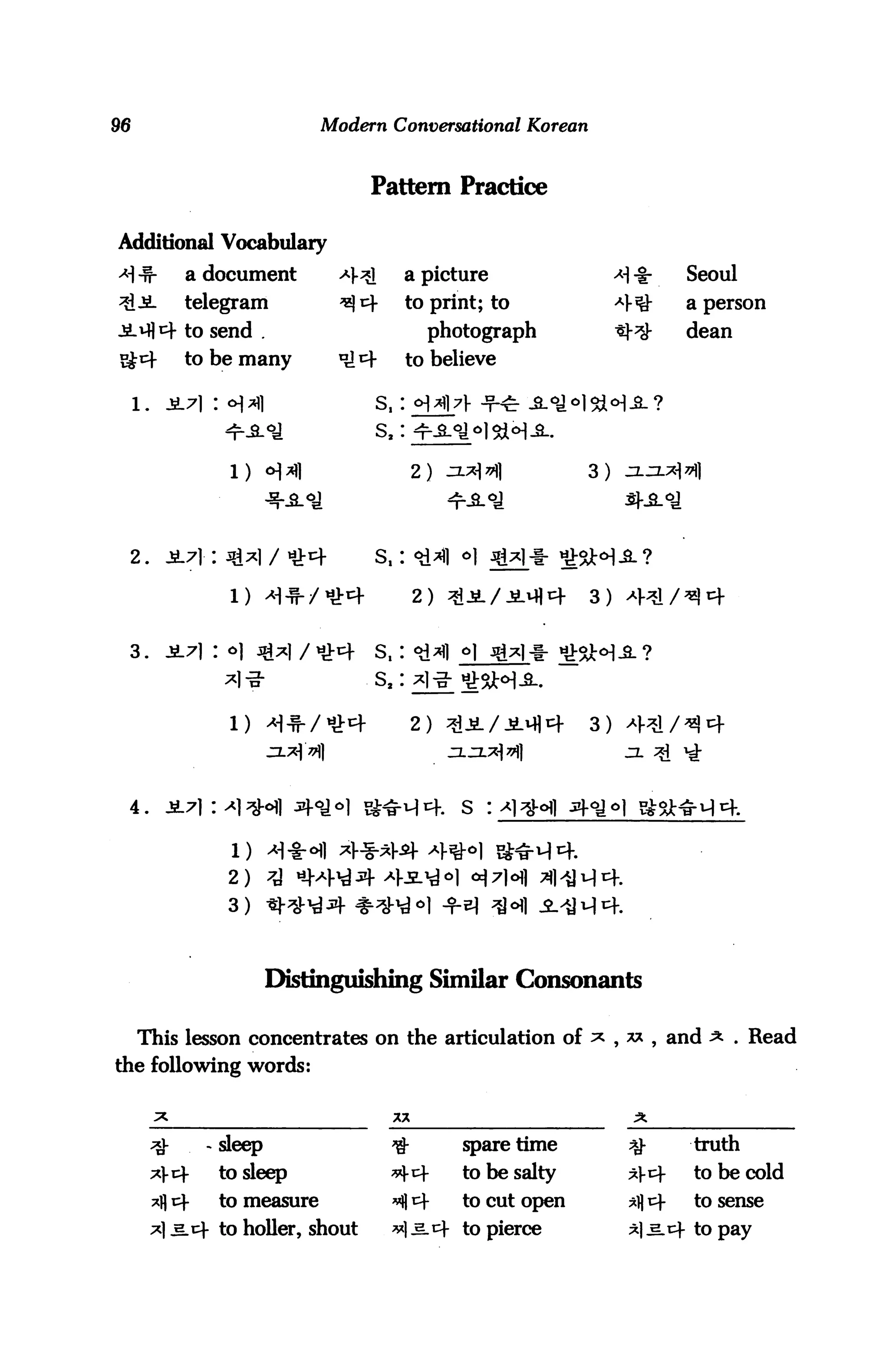 96                               Modern Conversational Korean



                                      Pattern Practice

Additional Vocabulary
>H -S-           a document        4^       a picture                          Seoul
3lJiL            telegram          ^i+      to print; to              4^-      a person

-£-*flcf to send .                             photograph                      dean
Sgi4             to be many        ^4       to believe

                                      s,:



                     1)                       2)                 3)




     2.                               s,:

                                              2)                 3)


 3.




                     1)                       2)                 3)




 4.



                     2)

                     3)



                             Distinguishing Similar Consonants

     This lesson concentrates on the articulation of ^ , ** , and                     . Read
the following words:



          -*}-     - sleep               ^*        spare time          ^       truth
          ^4        to sleep             *>- i+   to be salty         *)-i4   to be cold
          ^fl cf    to measure           *§ tf     to cut open         ^ t+    to sense
          ^1^.^- to holler, shout        **] ^.t to pierce            ^l^.cf to pay
 