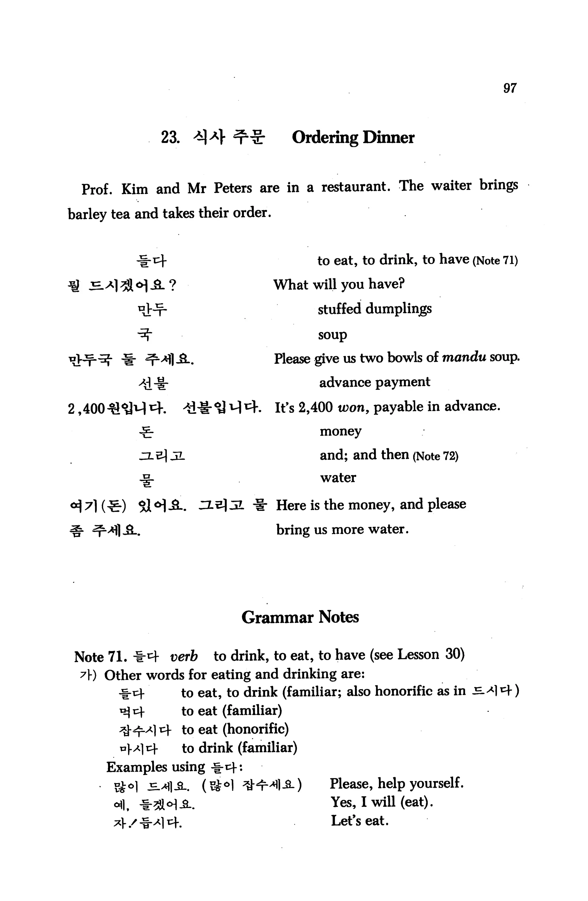 97



                 23. *]4 ^             Ordering Dinner


  Prof. Kim and Mr Peters are in a restaurant. The waiter brings
barley tea and takes their order.


           -1-cf                          to eat, to drink, to have (Note 71)

                                    What will you have?

                                          stuffed dumplings

                                           soup


                                    Please give us two bowls of mandu soup.

                                           advance payment

2,40041^1-1 ^.    4M-^J ^1 ^K      It's 2,400 toon, payable in advance.
           -£-                             money

           zl e) 3L                        and; and then (Note 72)
           -^                              water

                            Z. "I" Here is the money, and please
                                    bring us more water.




                             Grammar Notes

 Note 71. *4 verb       to drink, to eat, to have (see Lesson 30)
  ?) Other words for eating and drinking are:
                 to eat, to drink (familiar; also honorific as in
                   to eat (familiar)
            A] x to eat (honorific)
        v/c     to drink (familiar)
      Examples using -^i^-:
                                            Please, help yourself.

                                            Yes^» ! ^U (eat) •
                                             Let's eat.
 