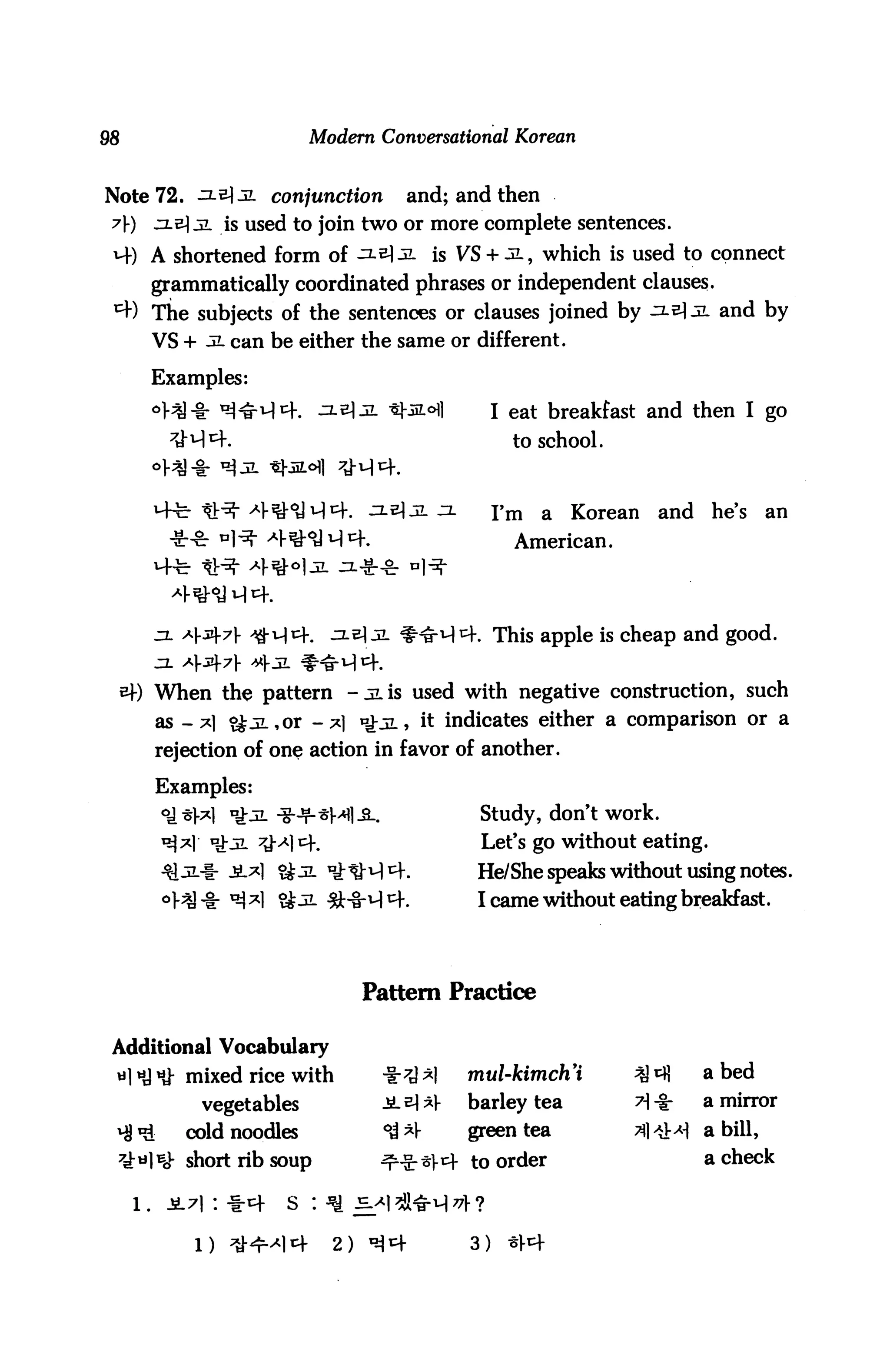 Modern Conversational Korean


Note 72. ^lz]jl conjunction          and; and then
7)   zl€ jl is used to join two or more complete sentences.
H-) A shortened form of ^-^]jl is VS + ^l, which is used to connect
    grammatically coordinated phrases or independent clauses.
*+) The subjects of the sentences or clauses joined by ^-^ JL and by
      VS + jl can be either the same or different.

      Examples:
                                                  I eat breakfast and then I go
                                                    to school.



                                                  I'm   a   Korean   and   he's    an
                                                    American.




          A(.jzf7|-                           . This apple is cheap and good.


      When the pattern -jlis used with negative construction, such
        as -*1 <£jL,or -*] *£jl, it indicates either a comparison or a
        rejection of one action in favor of another.

        Examples:
                                              Study, don't work.
                                              Let's go without eating.
                      Qjl °J;tMth             He/She speaks without using notes.
                                              I came without eating breakfast.




                                 Pattern Practice

Additional Vocabulary
 w] «J HJ- mixed rice with        -|r^);*|   mul-kimch'i                   abed
             vegetables           JL£]*]-    barley tea                    a mirror

 ^ *£      cold noodles           °^ *V      green tea                 I a bill,
 7d:ti]Bov short rib soup         ^■S-*)-1^ to order                       a check

                      s : ^ s^

            1)              2)               3)
 