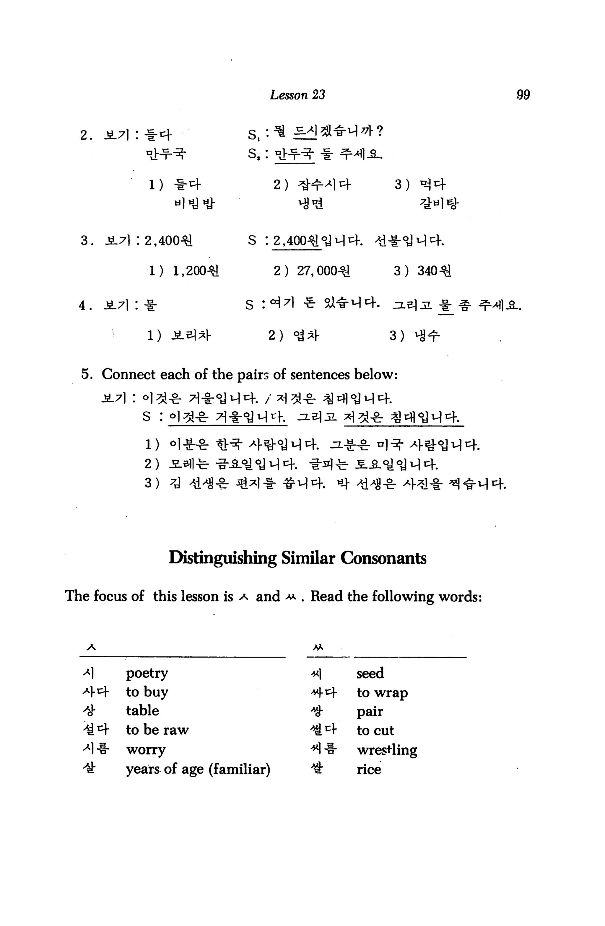 Lesson 23


  2.    ji7i : -i-t+              s,'. ■* =2!



                                      2 ) ^^HM *+              3 )



  3.    J171 : 2,40041            S : 2,

                1) 1,200^             2) 27,000^1            3) 340^


  4. JL71 : -i:                  S :°i7l *

               1) i^^l-              2)    ^^j-              3)


  5. Connect each of the pairs of sentences below:


              s     :



               2)
               3)




                        Distinguishing Similar Consonants

The focus of this lesson is a and ^ . Read the following words:




  <*]      poetry                            x]       seed
  ^m-      to buy                            **     to wrap
  ^h       table                             *        pair
  'ti *+   to be raw                         ;^       to cut
  ^1 -1-   worry                             *1 -1-   wresrting
  ^-       years of age (familiar)           4        rice
 