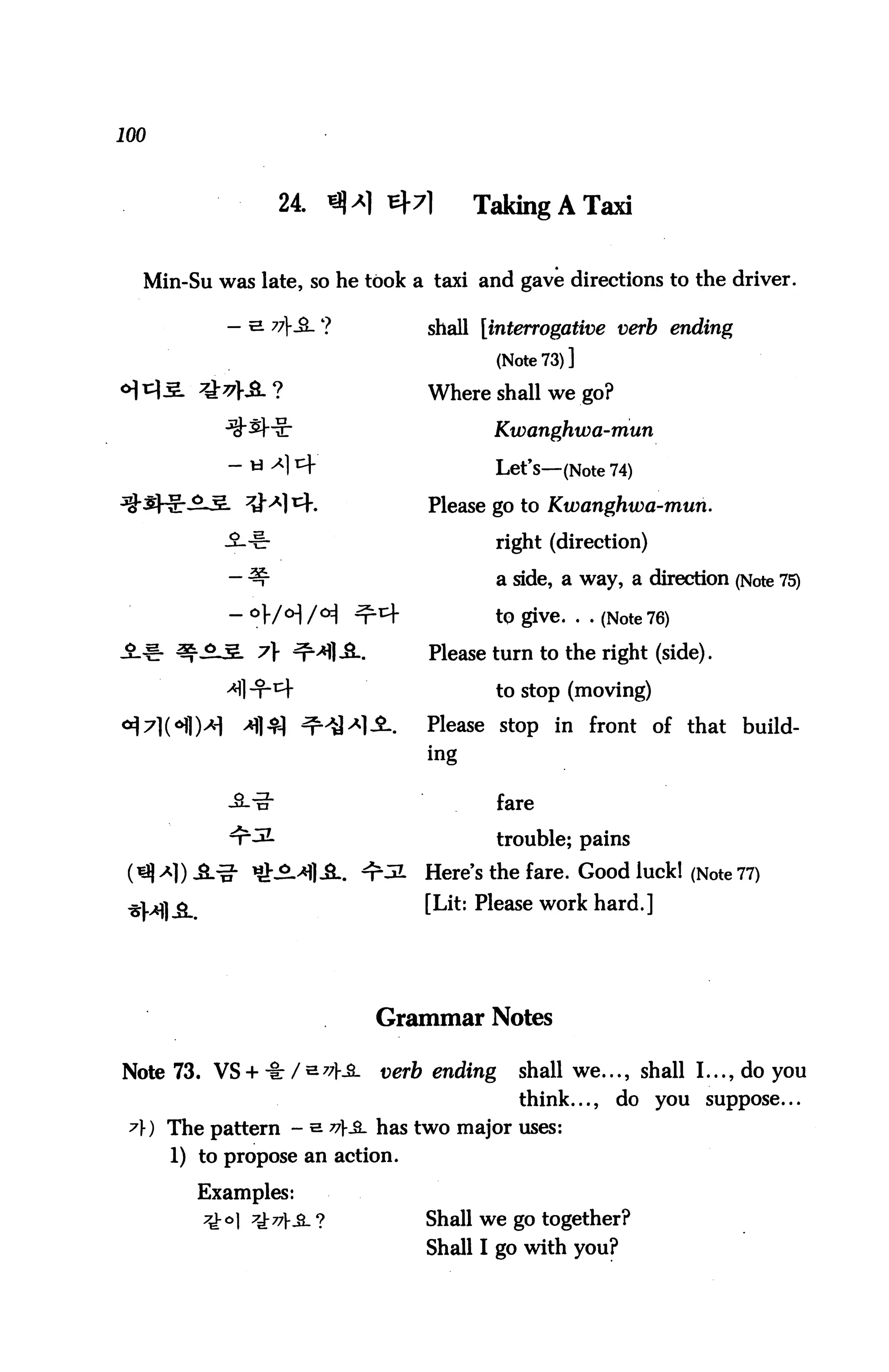 100



                  24. *M *7          Taking A Taxi


  Min-Su was late, so he took a taxi and gave directions to the driver.

            — e 7?SL ?          shall [interrogative verb ending
                                           (Note 73)]
                                 Where shall we go?

                                        Kwanghwa-mun

                                        Let's—(Note 74)
                                 Please go to Kwanghwa-mun.

                                        right (direction)

                                           a side, a way, a direction (Note 75)

                                        to give. . . (Note 76)

                                 Please turn to the right (side).

                                        to stop (moving)

                                 Please stop in front of that build
                                 ing


                                           fare

                                           trouble; pains
                                 Here's the fare. Good luck! (Note 77)
                                 [Lit: Please work hard.]




                             Grammar Notes

Note 73. VS + -I: /S77f_2.   verb ending     shall we..., shall I..., do you
                                             think...,   do you suppose...
 A) The pattern - s 77^ has two major uses:
      1) to propose an action.

        Examples:
         7-k° 7d:^V-3- ?        Shall we go together?
                                 Shall I go with you?
 