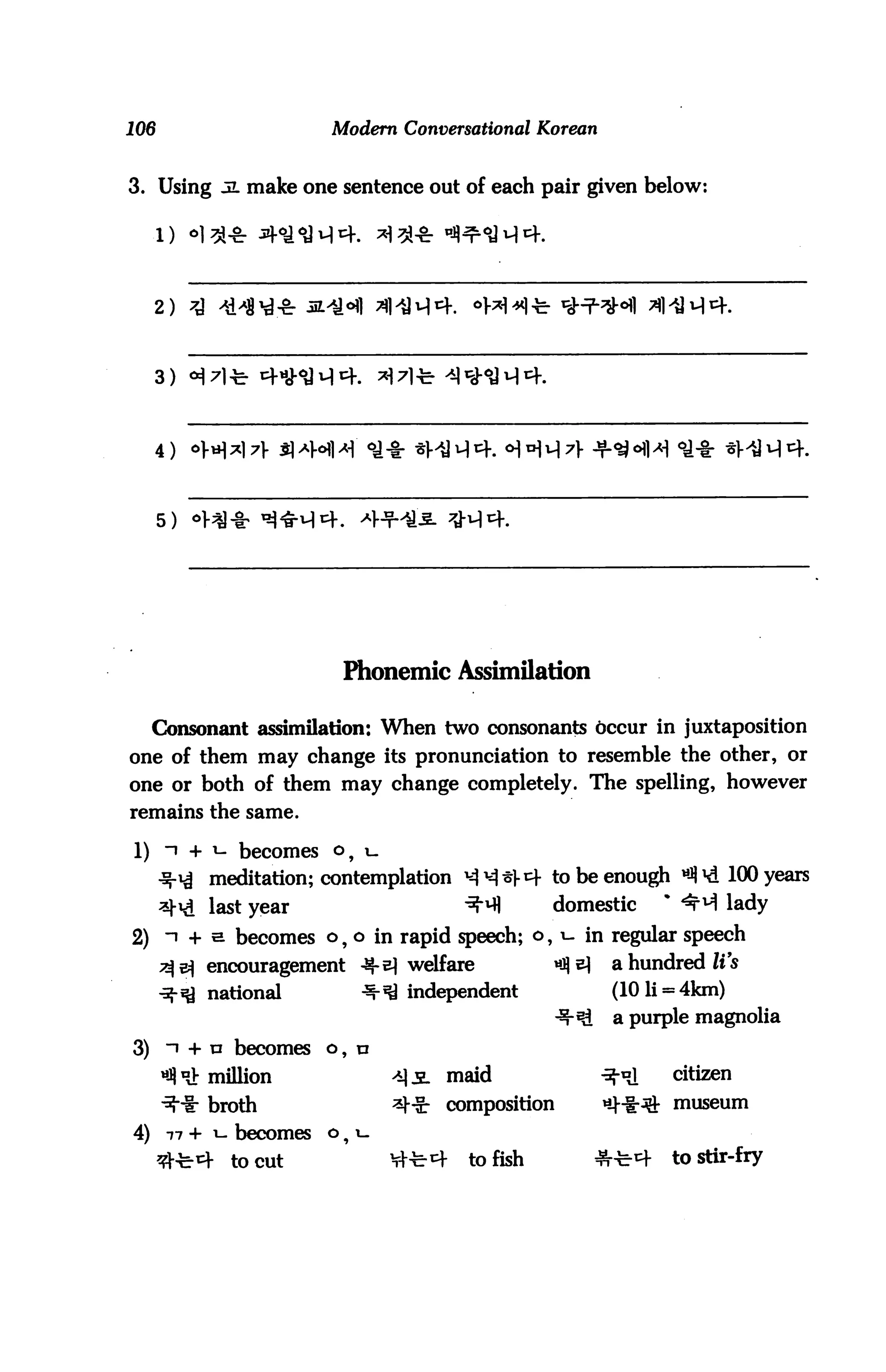 106                     Modern Conversational Korean


3. Using 5L make one sentence out of each pair given below:




     2)




     4)



      5)




                         Phonemic Assimilation

     Consonant assimilation: When two consonants occur in juxtaposition
one of them may change its pronunciation to resemble the other, or
one or both of them may change completely. The spelling, however
remains the same.

1)    n + i- becomes    o, i_
           meditation; contemplation ^^^V^f to be enough *J)*d 100 years
           last year                       ^          domestic       % ^f ^ lady
2) n + e becomes o, o in rapid speech; o, i- in regular speech
      ^5^ encouragement      -^-e} welfare            «^ ^    a hundred Zt s
      ■^-^ national          -^-^ independent                 (101i = 4km)
                                                        ^     a purple magnolia

3) i + n becomes o,          n


      ^ nJb million               >i]i. maid                 -^•oj   citizen

      "3"ir broth                 ^|-Sr   composition        ^-i-^1- museum

4)    77+i- becomes     o^   i_



      ^-c-^-   to cut             Vi-b^f    to fish          ^-bcf   to stir-fry
 