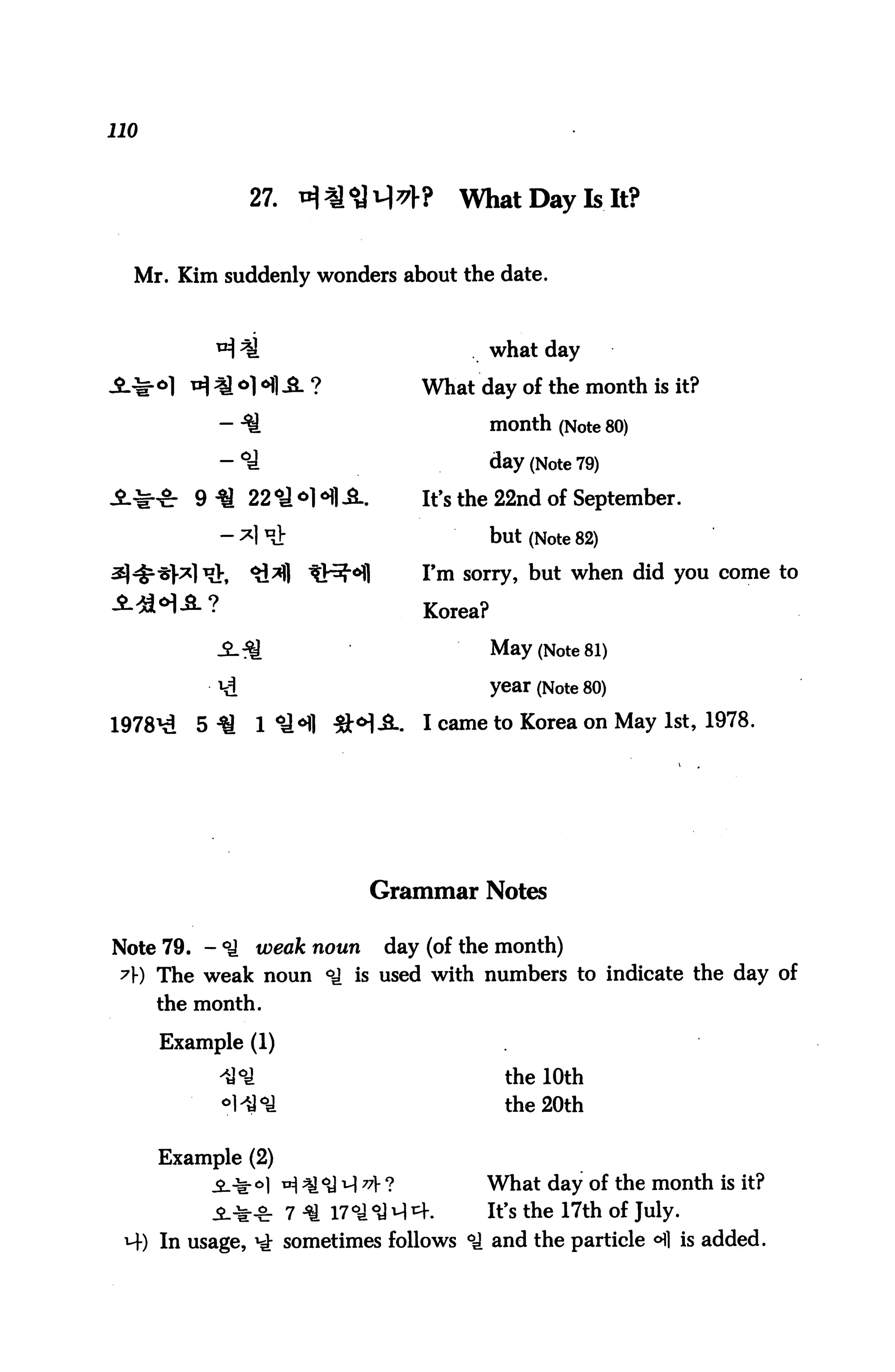 110



                27. ^*$vW                What Day Is It?


  Mr. Kim suddenly wonders about the date.



                                               what day

                                      What day of the month is it?

                                               month (Note 80)

                                               day (Note 79)
                                      It's the 22nd of September.

                                               but (Note 82)
                                      I'm sorry, but when did you come to

                                      Korea?

                                               May (Note 81)

           v£                                  year (Note 80)

1978^    5 ^      1 ^l 3JM-S-.        I came to Korea on May 1st, 1978.




                               Grammar Notes

Note 79. - °^ weak noun day (of the month)
 7J-) The weak noun °^ is used with numbers to indicate the day of
      the month.

      Example (1)

            ^°l                                 the 10th
            °lU°a                               the 20th

      Example (2)
                    ^ *j <y q 7? ?         What day of the month is it?
                    7 ^ 17°J °d ^ ^.        It's the 17th of July.
 M-) In usage, ^ sometimes follows <ti and the particle °fl is added.
 