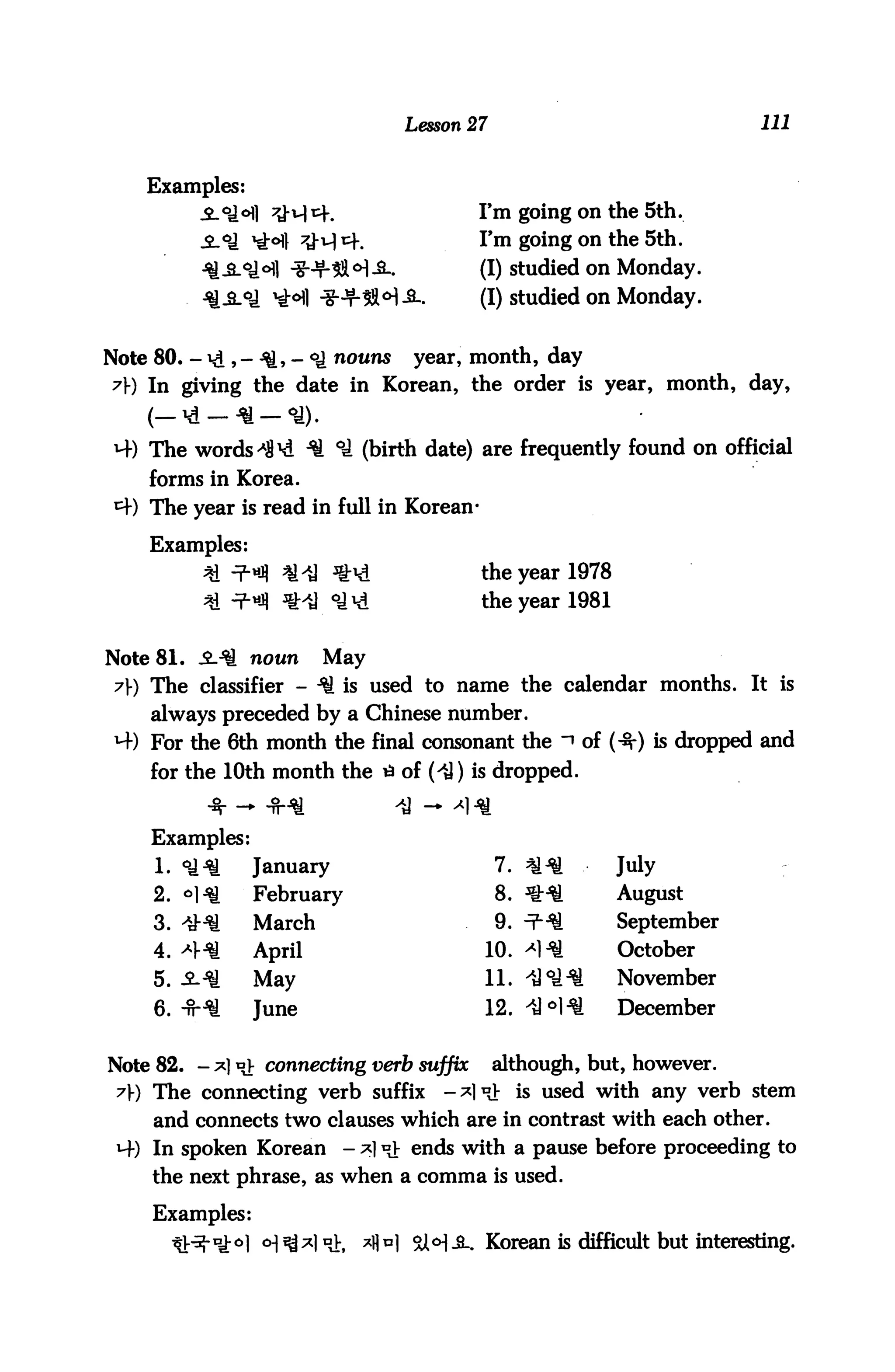 Lesson 27                              HI


    Examples:
                                              I'm going on the 5th.
           _£_o_j xgo] ^j-u) c|#             I'm going on the 5th.
                                              (I) studied on Monday.
                                              (I) studied on Monday.


Note 80. - *d 5 - ■*&> - °i nouns year, month, day
 7) In giving the date in Korean, the order is year, month, day,
    (— id —* —<a).
H-) The words ^8^ H. °£ (birth date) are frequently found on official
    forms in Korea.
*+) The year is read in full in Korean-

    Examples:
                                              the year 1978
                                              the year 1981


Note 81. -Ml noun          May
 7J-) The classifier - ^ is used to name the calendar months. It is
    always preceded by a Chinese number.
 *4) For the 6th month the final consonant the "» of (-3-) is dropped and
    for the 10th month the tf of (iJ) is dropped.


    Examples:
     1. ^£       January                          7. ^.^        July
     2. «H1       February                        8. *H1        August
     3. 4H£       March                           9. ^^[        September
     4. *H^       April                        10. ^1*![        October
     5. -2--$i    May                          11. ^°1 ■^       November
     6. -fHa      June                         12. -tJ <=»!1^   December


Note 82. - *] "t connecting verb suffix although, but, however.
 7J-) The connecting verb suffix -*]*?V is used with any verb stem
     and connects two clauses which are in contrast with each other.
 M-) In spoken Korean         - ;*] ^ ends with a pause before proceeding to
     the next phrase, as when a comma is used.

     Examples:
                             :,   *1M SH-2-. Korean is difficult but interesting.
 