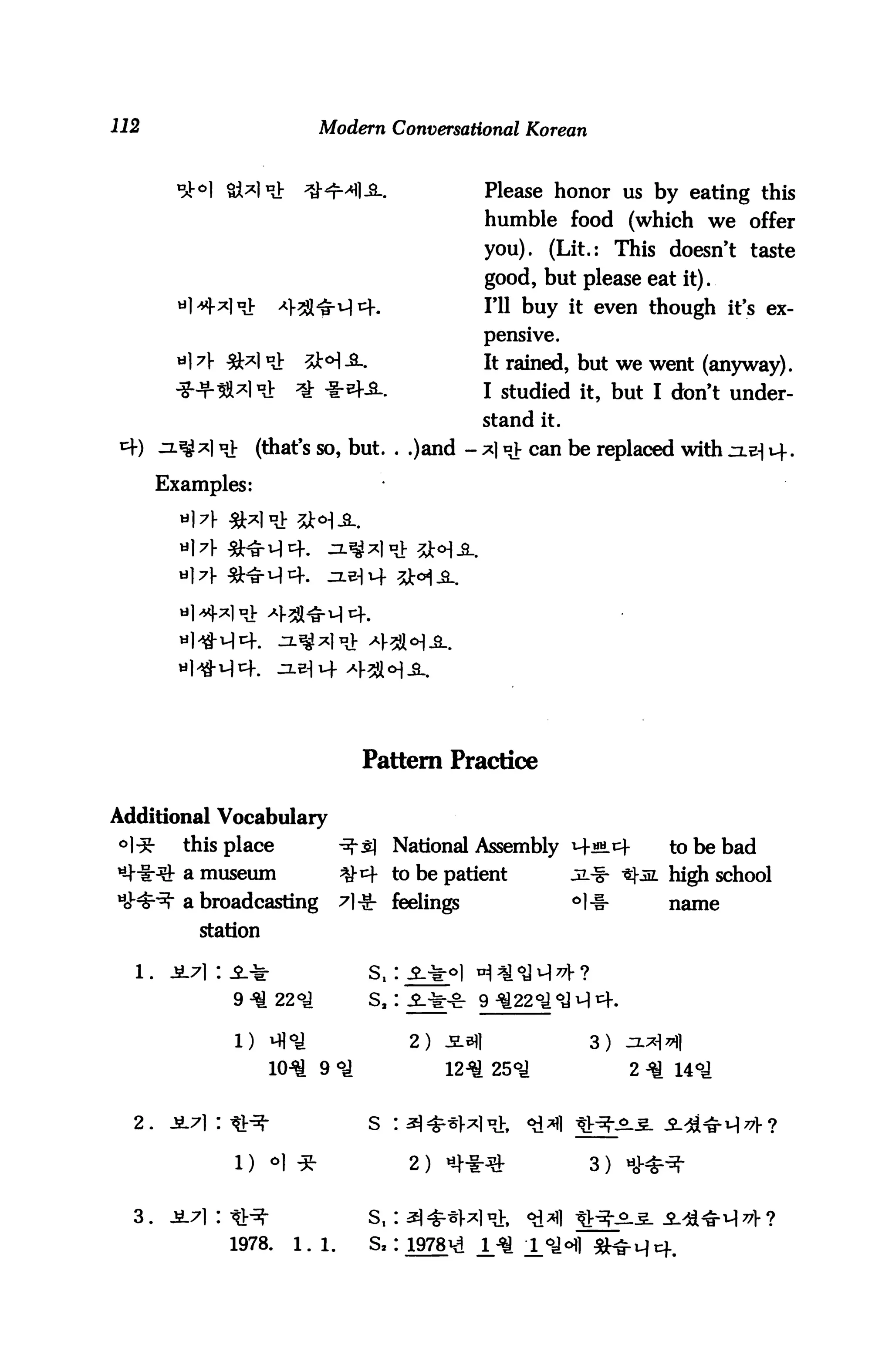 Modern Conversational Korean


                                                   Please honor us by eating this
                                                   humble food (which we offer
                                                   you). (Lit.: This doesn't taste
                                                   good, but please eat it).
                                                   HI buy it even though it's ex
                                                   pensive.
         «1 A                                      It rained, but we went (anyway).
                                                   I studied it, but I don't under-
                                                   stand it.
                "V (that's so, but. . .)and - *1 »> can be replaced with zl^ uf.
       Examples:




                                   Pattern Practice

Additional Vocabulary
°1^-     this place             -3-5] National Assembly M-«m.i4           to be bad
         a museum               ^-^ to be patient              jl^        high school
         a broadcasting         7|-S- feelings                 °l-l-      name

           station



                 9 -               S, :

                 1)
                                           2)                    3)
                       104* 9 °J                12^ 25°^               2 ^ 14°J


  2.                               S   :

                                                                 3 )


  3.    JL71 : tl:^-               Sf I
                 1978.   1.1.      S, :
 
