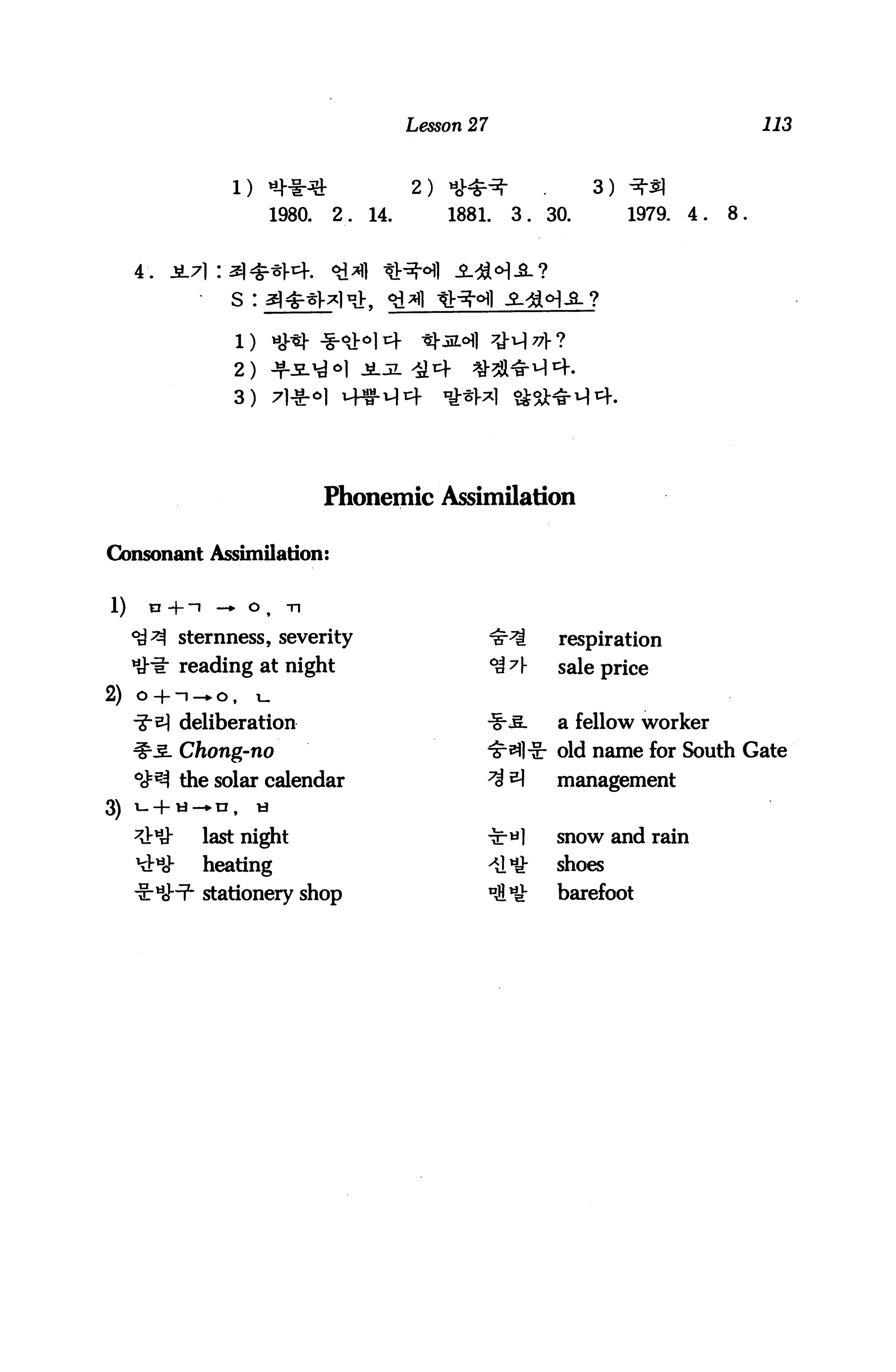 Lesson 27                                            113



                  1) «-*♦*                    2) H**^             •         3)
                           1980.   2.   14.       1881.     3.        30.        1979.   4.   8.


     4.
                  s :



                  2) -fi^^l jljl
                  3)




                                   Phonemic Assimilation

Consonant Assimilation:


1)    V +~I     —» O t       Tl

     ^^ sternness, severity                               ^^S          respiration
     IJ-h: reading at night                               °4^]-        sale price
2) o -f- ~~i —*■ ^»    i—
           deliberation                               -1-^.            a fellow worker
           Chong-no                                   'S^lir old name for South Gate
     °^BA the solar calendar                          ^i ^             management
3)   i-4-ti-n,         h

     ^U-      last night                              -£•«]            snow and rain
     KV      heating                                     >Sl*         shoes
              stationery shop                             ni*y-        barefoot
 