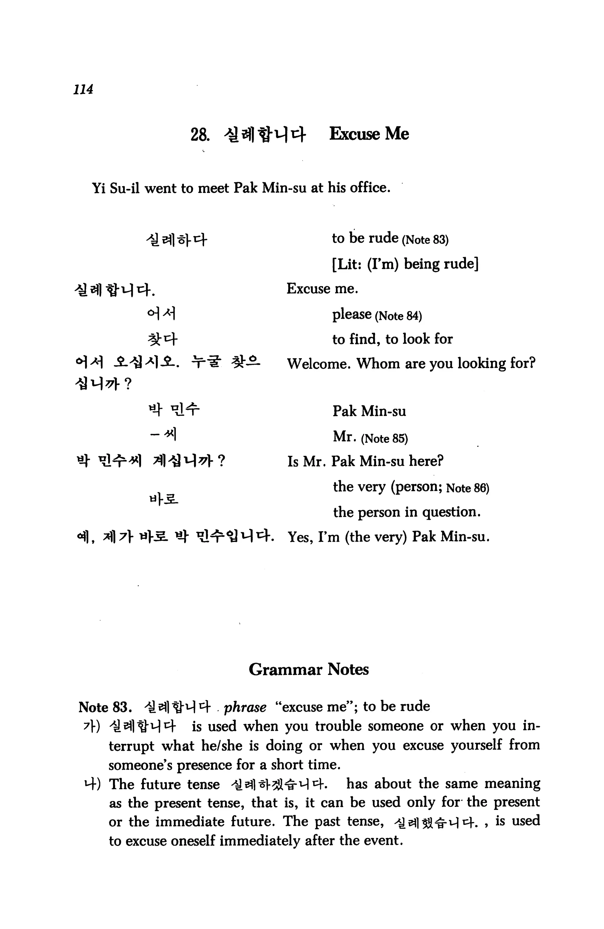 114



                    28. *HtM4           Excuse Me


  Yi Su-il went to meet Pak Min-su at his office.



                                        to be rude (Note 83)

                                         [Lit: (I'm) being rude]

                                 Excuse me.

            ° *                        please (Note 84)
                                         to find, to look for

                         £3-     Welcome. Whom are you looking for?


                                         Pak Min-su

                                         Mr. (Note 85)
                                  Is Mr. Pak Min-su here?

                                         the very (person; Note 86)

                                         the person in question.

      *fl A *^- ^ ^^^ ^ ^.       Yes, I'm (the very) Pak Min-su.




                           Grammar Notes

Note 83.   il^liM4      phrase "excuse me"; to be rude
 A) il^ltM^f        is used when you trouble someone or when you in
      terrupt what he/she is doing or when you excuse yourself from
      someone's presence for a short time.
 4) The future tense -€31*1-21^ 4.           has about the same meaning
      as the present tense, that is, it can be used only for the present
      or the immediate future. The past tense, ^eflS&irH^. , is used
      to excuse oneself immediately after the event.
 