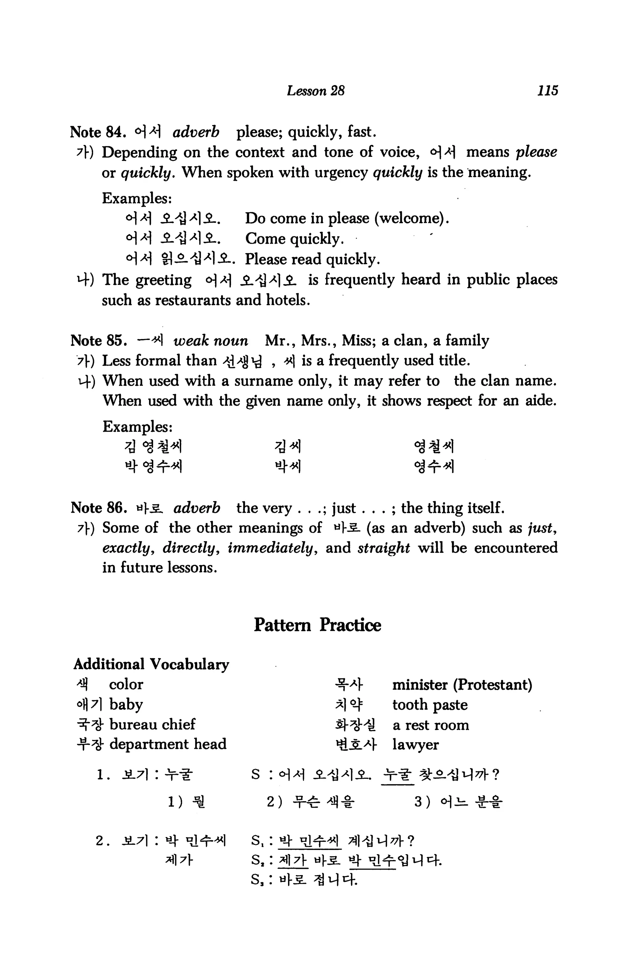 Lesson 28                             115



Note 84. <H>H adverb               please; quickly, fast.
y) Depending on the context and tone of voice, <H/JI means please
     or quickly. When spoken with urgency quickly is the meaning.

     Examples:
            <H A] -S-'tJ *] -2-.    Do come in please (welcome).
            o]a i^li.              Come quickly.
            o]a Q^^Sl. Please read quickly.
4) The greeting             o]a i>Q>*]A is frequently heard in public places
     such as restaurants and hotels.


Note 85. —*1 weak noun                    Mr., Mrs., Miss; a clan, a family
>]■) Less formal than *!/J!^ , *1 is a frequently used title.
 4) When used with a surname only, it may refer to                      the clan name.
     When used with the given name only, it shows respect for an aide.

      Examples:




Note 86. *k£. adverb               the very . . .; just . . . ; the thing itself.
 7}) Some of the other meanings of ti)-^. (as an adverb) such as just,
      exactly, directly, immediately, and straight will be encountered
     in future lessons.



                                      Pattern Practice

Additional Vocabulary
4)        color                                              minister (Protestant)
          baby                                               tooth paste
          bureau chief                                       a rest room
          department head                                    lawyer



                     l)                   2)                     3)   cH^



     2.

                                     s,
 