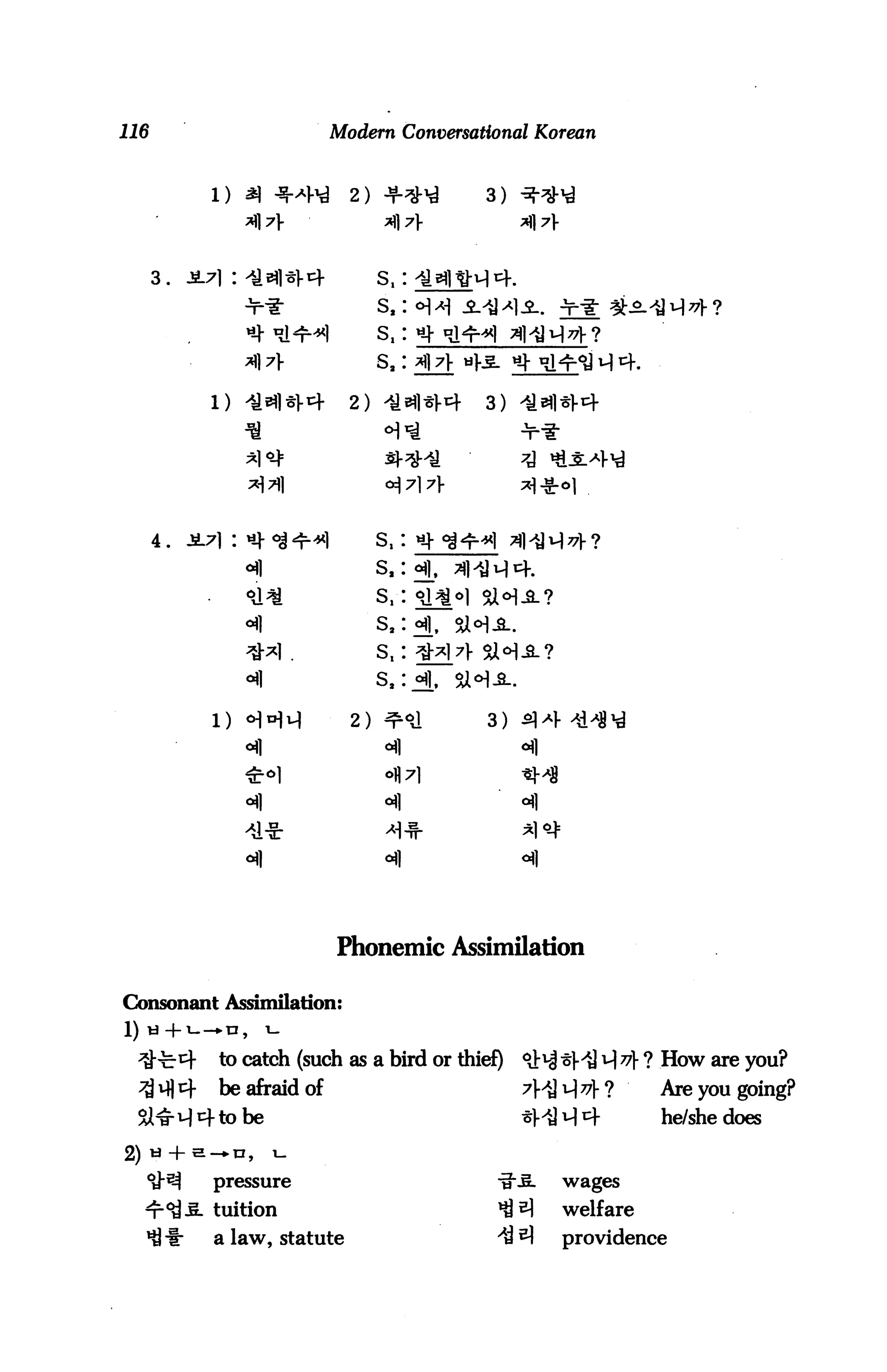 116                       Modern Conversational Korean



           1)               2)             3)



      3.

                                 s.:




                            2)            3)




      4.                         S,


                                 S,


                                 S,
                                 S,

                            2)             3)




                                  oil


                                  oil




                          Phonemic Assimilation

Consonant Assimilation:
1) ti-|-i--*n,       i-

           to catch (such as a bird or thief)   ^ ^ v] 77} ? How are you?
           be afraid of                         ?HN77}-?     Are you going?
                be                              *MM4         he/she does


           pressure                                wages

           tuition                                 welfare
           a law, statute                          providence
 