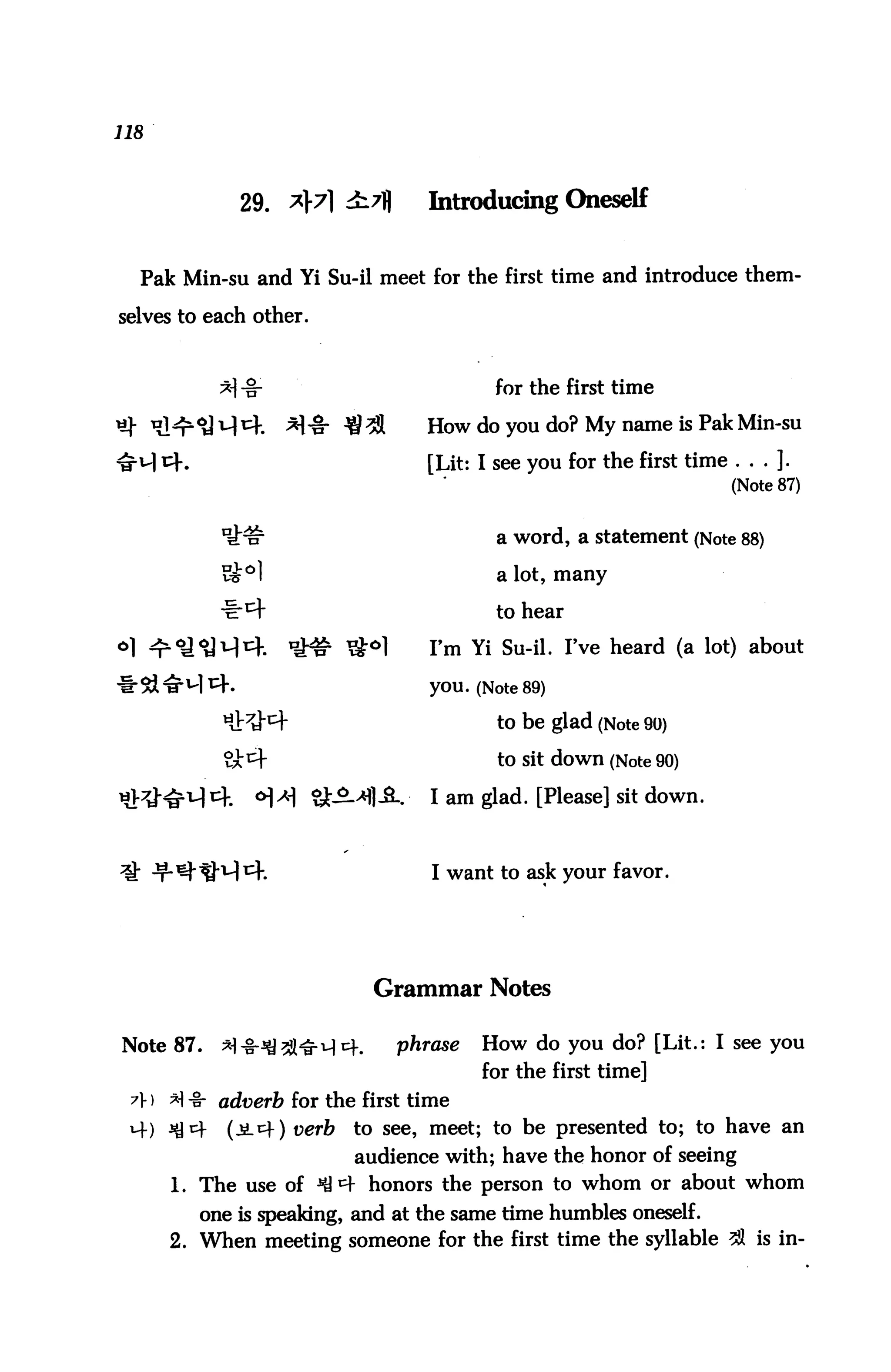 118



             29. *}7] i7fl       Introducing Oneself


  Pak Min-su and Yi Su-il meet for the first time and introduce them

selves to each other.



                                         for the first time

                                 How do you do? My name is Pak Min-su

                                 [Lit: I see you for the first time . . . ].
                                                                     (Note 87)


                                         a word, a statement (Note 88)

           v&°)                          a lot, many
           -ir^f                         to hear
°1 ^r^U1^1^.       it# ^°1       I'm Yi Su-il. I've heard (a lot) about
                                 you. (Note 89)

                                         to be glad (Note 90)

                                         to Sit down (Note 90)

                                 I am glad. [Please] sit down.



                                 I want to ask your favor.




                            Grammar Notes

Note 87.   *1-§-^21ttMi4.     phrase   How do you do? [Lit.: I see you
                                       for the first time]
 A) M-§- adverb for the first time
 M-) ^cf    (jL^f) uer&   to see, meet; to be presented to; to have an
                          audience with; have the honor of seeing
      1. The use of ^ ^ honors the person to whom or about whom
         one is speaking, and at the same time humbles oneself.
      2. When meeting someone for the first time the syllable 21 is in-
 