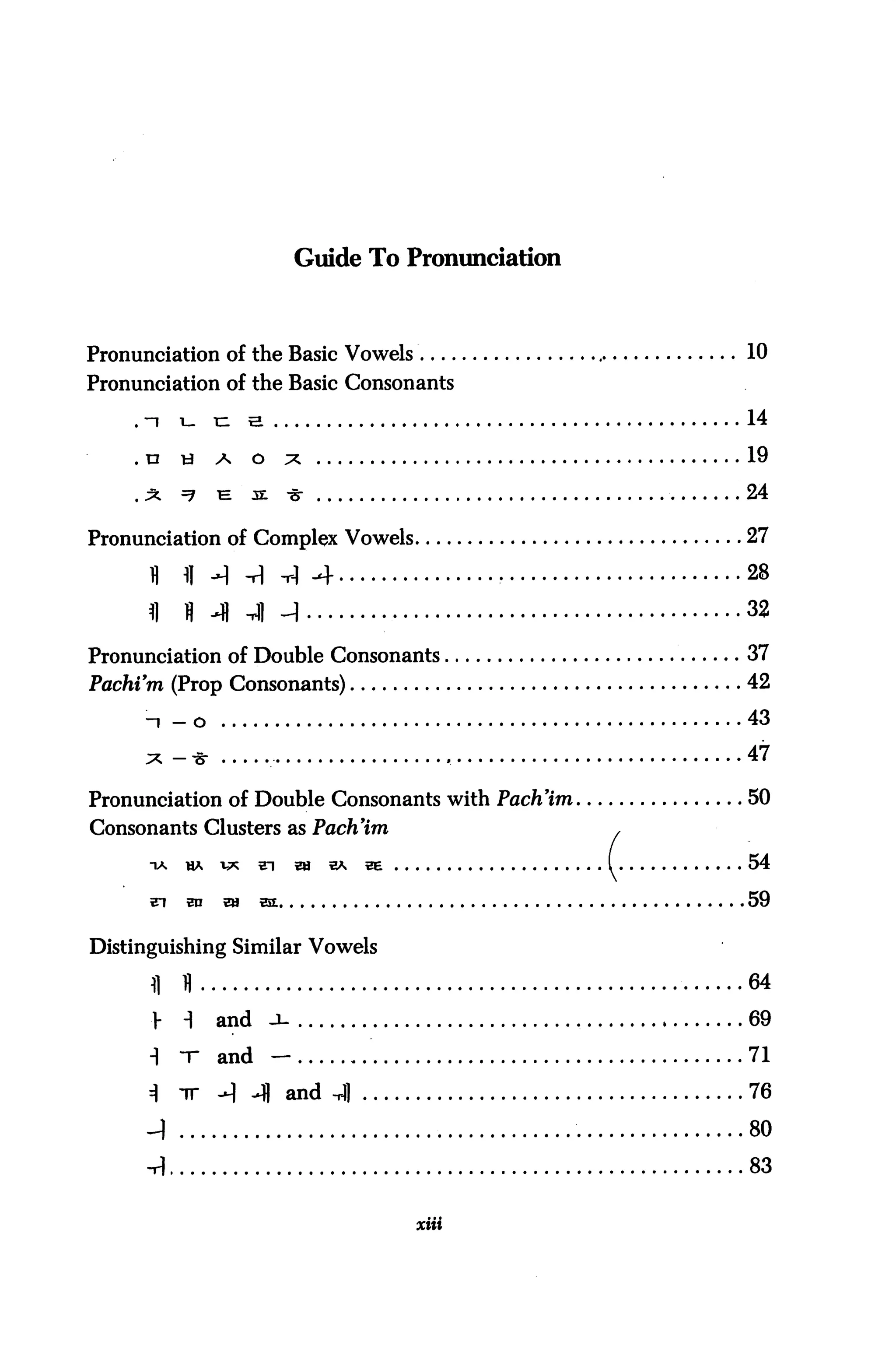 Guide To Pronunciation



Pronunciation of the Basic Vowels                                 10
Pronunciation of the Basic Consonants

    . -i   i-    n    a                                           14

    .U     &     A     O     X                                    19
    .x     =7    ^     s:    -3T                                  24

Pronunciation of Complex Vowels                                   27

      fl   fl A -H -rl -4                             •           28
      fl   H -H Jl ^                                              32
Pronunciation of Double Consonants                                37
Pachi'm (Prop Consonants)                                         42

     -i - o                                                       43
     *-*                                          ,               47

Pronunciation of Double Consonants with Pach'im                   50
Consonants Clusters as Pach'im                                ,

      TA HA V* 21                W E* BE                  I       54
      ?i    ^    9i    st                                         59

Distinguishing Similar Vowels

      fl   11                                                     64
      >    i     and        -u                                    69

      1    -r    and        -                                     71

      =1   -ir   --1 4 and -A]                                    76

      _)                                                          80

      -H                                                          83


                                           xiii
 