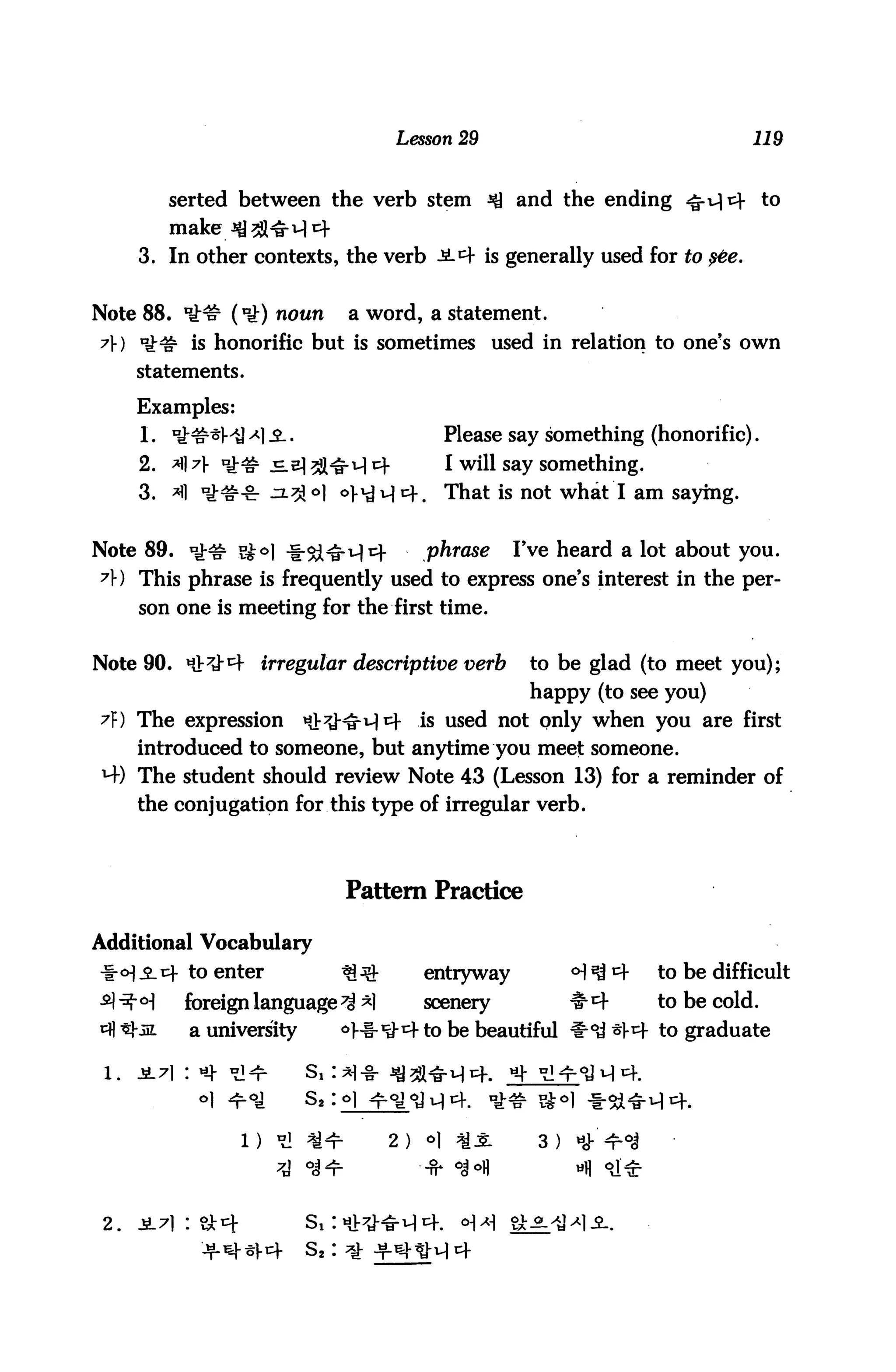Lesson 29                                     119



             serted between the verb stem ^J and the ending ^-u|^- to
             make^2l^M<=f
      3. In other contexts, the verb Ji^- is generally used for to ste.


Note 88. *£# (*£) noun            a word, a statement.
A) u£& is honorific but is sometimes used in relation to one's own
      statements.

      Examples:
       1. uJ:##i]A) 3-.                              Please say something (honorific).
      2. A A *£# _E.e|2Hru|E}-                       I will say something.
      3. A it^-Zr ^-^°] oj-'tM^f.                    That is not what I am saying.


Note 89. *£<£ s£o| ^-cg^Tjt)-                   phrase      Fve heard a lot about you.
A) This phrase is frequently used to express one's interest in the per
      son one is meeting for the first time.


Note 90. Ht^^f irregular descriptive verb                     to be glad (to meet you);
                                                              happy (to see you)
A) The expression            Ht^^M *+           is used not only when you are first
      introduced to someone, but anytime you meet someone.
M-) The student should review Note 43 (Lesson 13) for a reminder of
      the conjugation for this type of irregular verb.




                                  Pattern Practice

Additional Vocabulary
-|-<H.2_tf to enter               * -&         entryway            c►1^4      to be difficult
4 ^r °)       foreign language ^ ^1             scenery             1r4        to be cold.
cfl tJ-jjL    a university       <>]- -l-1^^- to be beautiful 1!roi3 ^V^ to graduate



               °1 ^^         s2 : ©I

                    l) ti «^              2 )   o|    ^J:     3 )   i

                                                                     -11 °J*

 2.   ^.71 : &i+             S! :h!
 