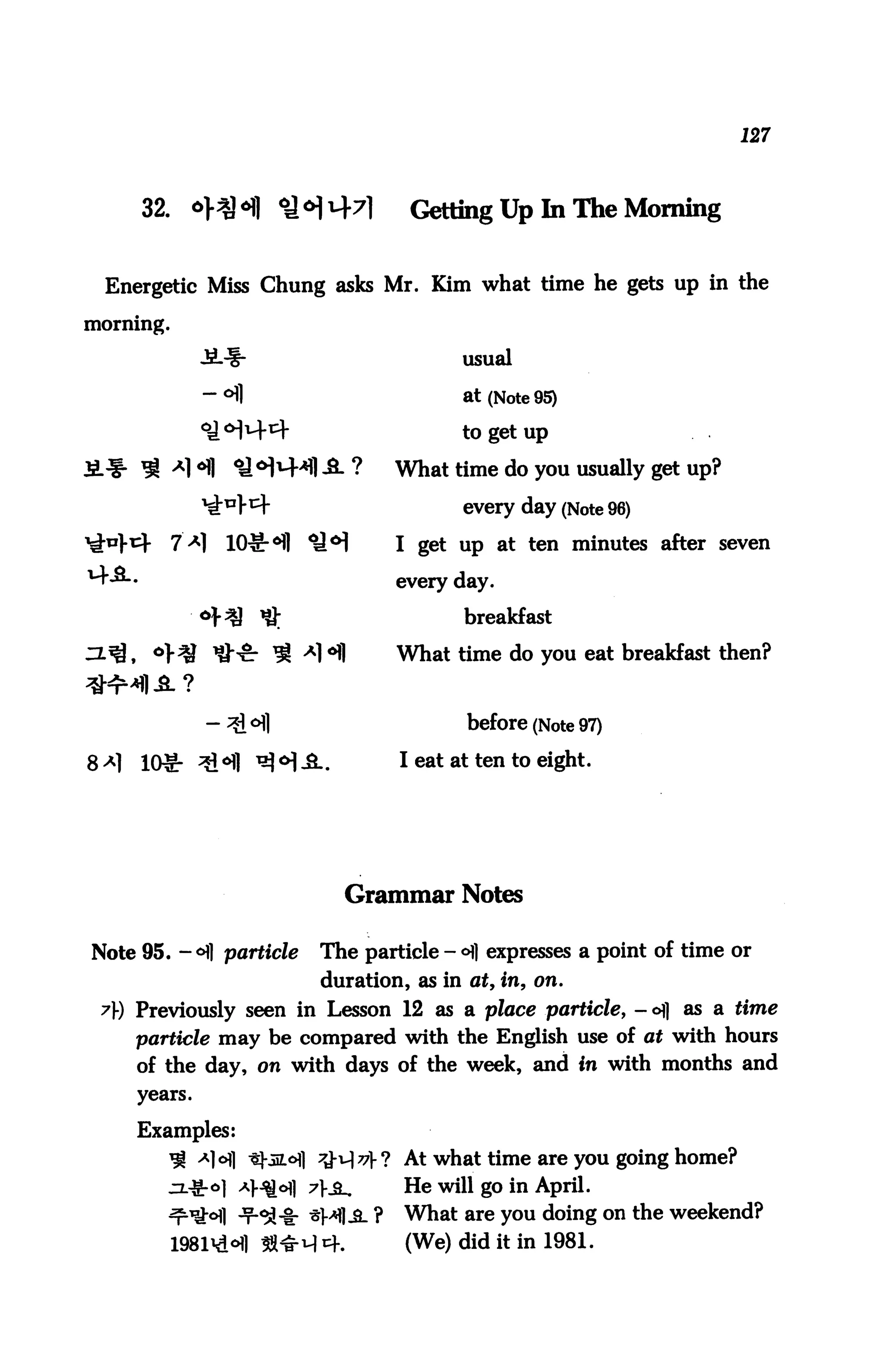 127



     32.      *HH ^M^l                Getting Up In The Morning


 Energetic Miss Chung asks Mr. Kim what time he gets up in the
morning.

                                            usual

                                            at (Note 95)

                                            to get up

                                     What time do you usually get up?

                                            every day (Note 96)
                                     I get up at ten minutes after seven

                                     every day.

           0}%}     *g                      breakfast

                                     What time do you eat breakfast then?


              - 3l °fl                      before (Note 97)
     10§- ^°fl ^ <H iL.              I eat at ten to eight.




                             Grammar Notes

Note 95. — ofl particle    The particle - °fl expresses a point of time or
                           duration, as in at, in, on.
 y) Previously seen in Lesson 12 as a place particle, - ofl as a time
    particle may be compared with the English use of at with hours
     of the day, on with days of the week, and in with months and
     years.


     Examples:
        ^ A]ofl ^-51^] t&x^v}! At what time are you going home?
                  *MM AS-            He will go in April.
                  -f-Si-fr *HI A ?   What are you doing on the weekend?
                                      (We) did it in 1981.
 