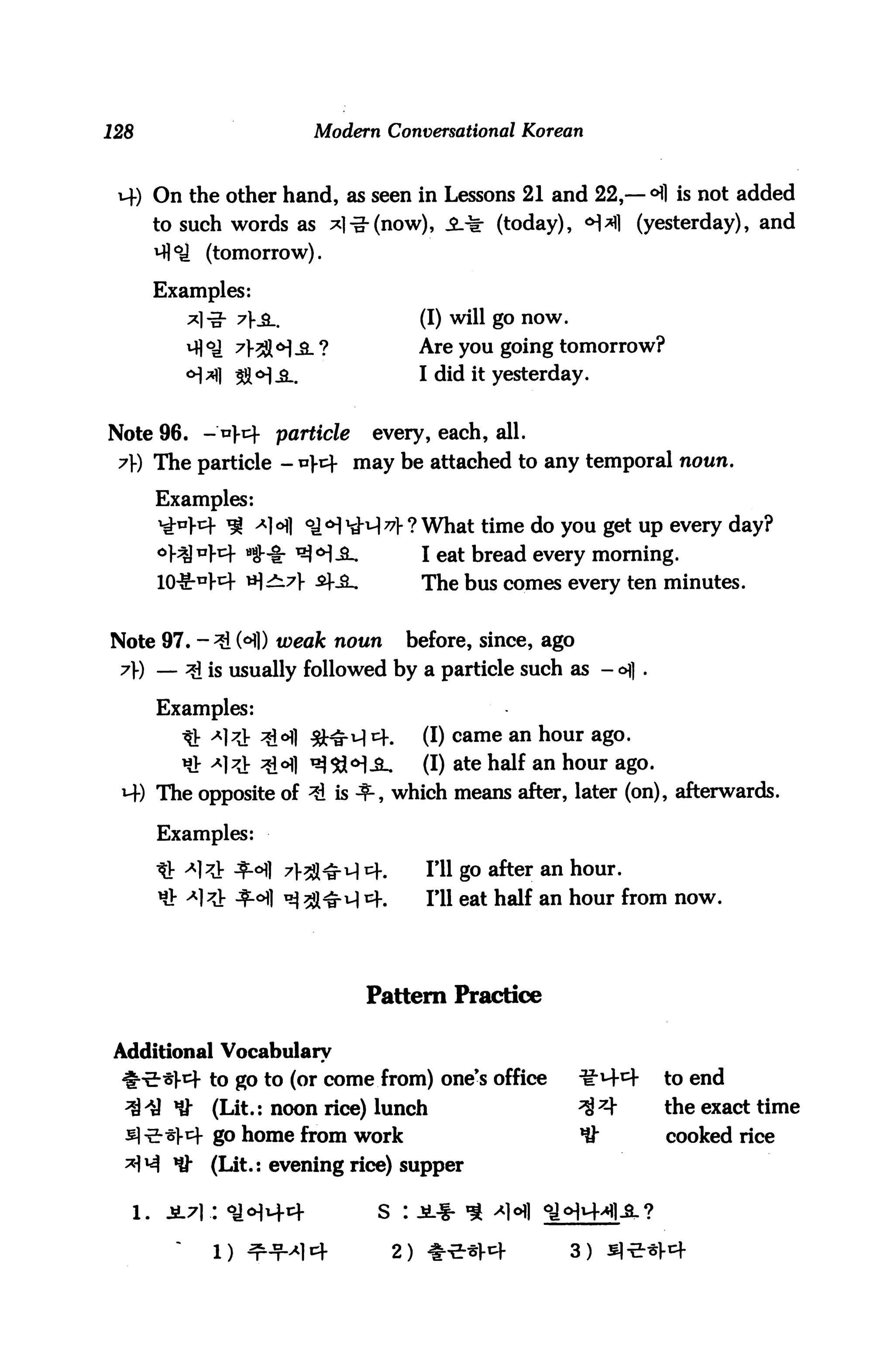 128                       Modern Conversational Korean



 14) On the other hand, as seen in Lessons 21 and 22,—°fl is not added
      to such words as *l-g-(now), S.^ (today), <H*fl (yesterday), and
      M]°J (tomorrow).

      Examples:
         *l-g- 7Ks_.                  (I) will go now.
               7>3J( <^ jl ?          Are you going tomorrow?
                                      I did it yesterday.


Note 96. - *]-tf particle       every, each, all.
 7) The particle - *t may be attached to any temporal noun.

      Examples:
      ^W ^ AH <a<H1d-^l^l-? What time do you get up every day?
      °}^"W a5!"i: ^H-SL              I eat bread every morning.
                                      The bus comes every ten minutes.


Note 97. -3i H) weak noun            before, since, ago
 A) — ^ is usually followed by a particle such as - <^] .

      Examples:
       D: x7^ ^1 ^a-M i=K       (I) came an hour ago.
       ^ ^l^V ^<Hl ^Sd^iL        (I) ate half an hour ago.
 M-) The opposite of ^ is 3-, which means after, later (on), afterwards.

      Examples:

      afc a]?} $.6]] 7>^^q cf.         I'll go after an hour.
                                       ill eat half an hour from now.




                               Pattern Practice


Additional Vocabulary
             to go to (or come from) one's office         ^M-^-   to end
             (Lit.: noon rice) lunch                      ^ 7+    the exact time
             go home from work                            *$t     cooked rice
        *&   (Lit.: evening rice) supper

                                s

             l) ^-¥^14              2) ^-E-^l-4          3)
 