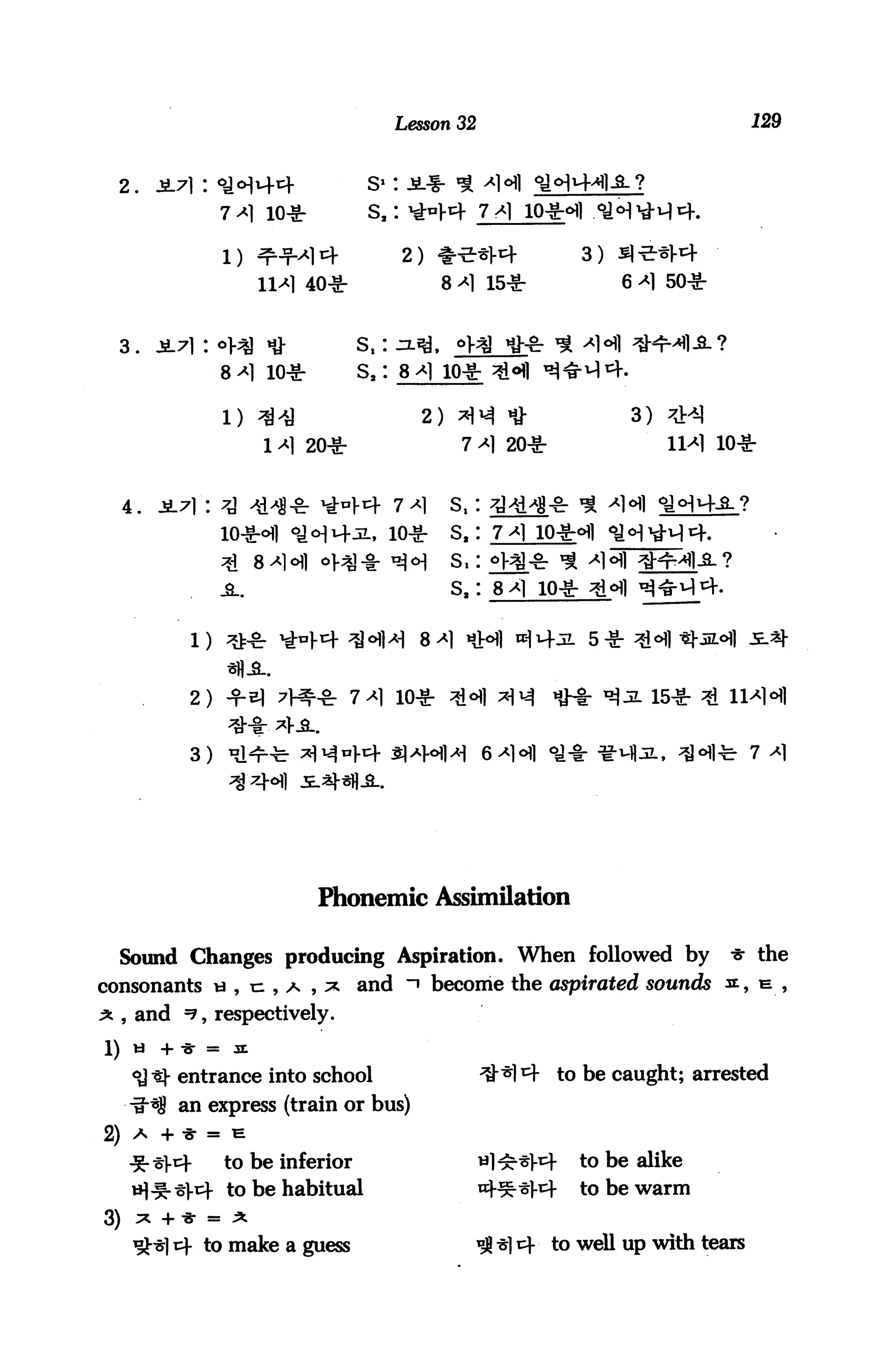 Lesson 32                                      129



  2.       JL71:
                     7 ^ io*           s,: *>V4 7*1

                                            2) ♦**l-4                    3)
                              40*                8 *1 15*                     6 *1 50*



     3.                               s,:
                     8 ^l io*         s2: 8 ^1 10*

                     1) 34                    2)                               3)
                           1^1 20*                  7^1 20*                              10*


     4.
                     io*ofl                                     io»d|
                                                   S.
                                                                 10*


                                                                          5*


              2) -f ^                7^1 10*


              3)




                                Phonemic Assimilation

     Sound Changes producing Aspiration. When followed by                                 * the
consonants « , n , a , * and "» become the aspirated sounds «, e_ ,
^ , and =?, respectively.
1)    ti   + -g- =    3E

      <y t)- entrance into school                                      to be caught; arrested
      -g-sJ! an express (train or bus)
2) A       + "gr = H

                     to be inferior                                      to be alike
                     to be habitual                     njjg.-sj.cj.     to be warm
3)    ^ + -gr = ^

                to make a guess                                    to well up with tears
 