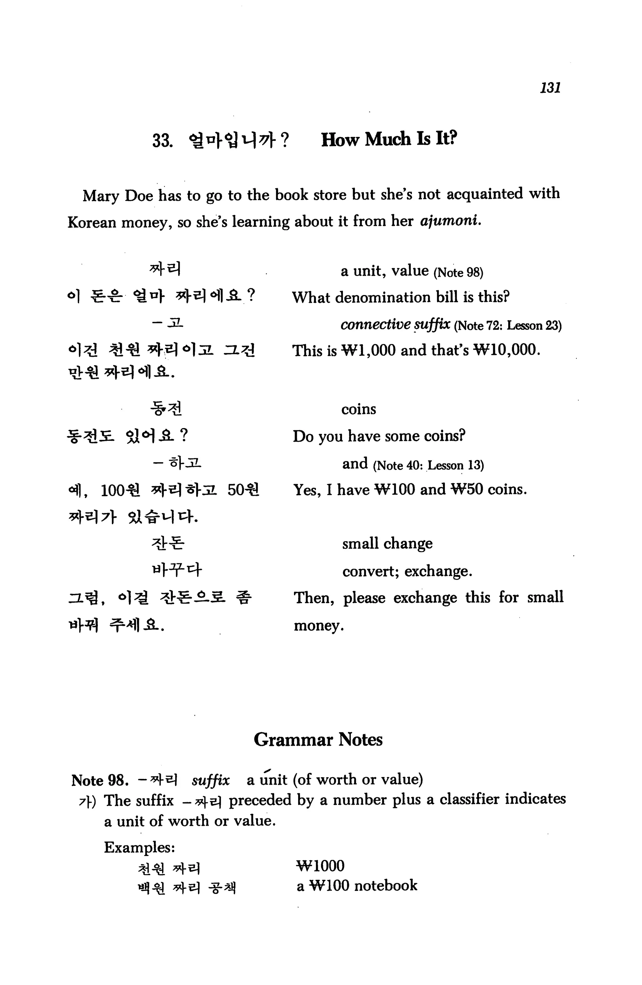 131



            33. Q*}^^}?              How Much Is It?


  Mary Doe has to go to the book store but she's not acquainted with
Korean money, so she's learning about it from her ajumoni.


                                        a unit, value (Note 98)

                                 What denomination bill is this?

            - ^-                       connective suffix (Note 72: Lesson 23)

                                 This is Wl,000 and that's W10,000.



                                        coins

                                 Do you have some coins?

                                        and (Note 40: Lesson 13)
                                 Yes, I have W100 and W50 coins.



                                        small change

                                        convert; exchange.

                                 Then, please exchange this for small

                                 money.




                          Grammar Notes

Note 98. - *M    suffix a unit (of worth or value)
 7) The suffix -*^e) preceded by a number plus a classifier indicates
     a unit of worth or value.

     Examples:
                                 W1000
                                 a W100 notebook
 