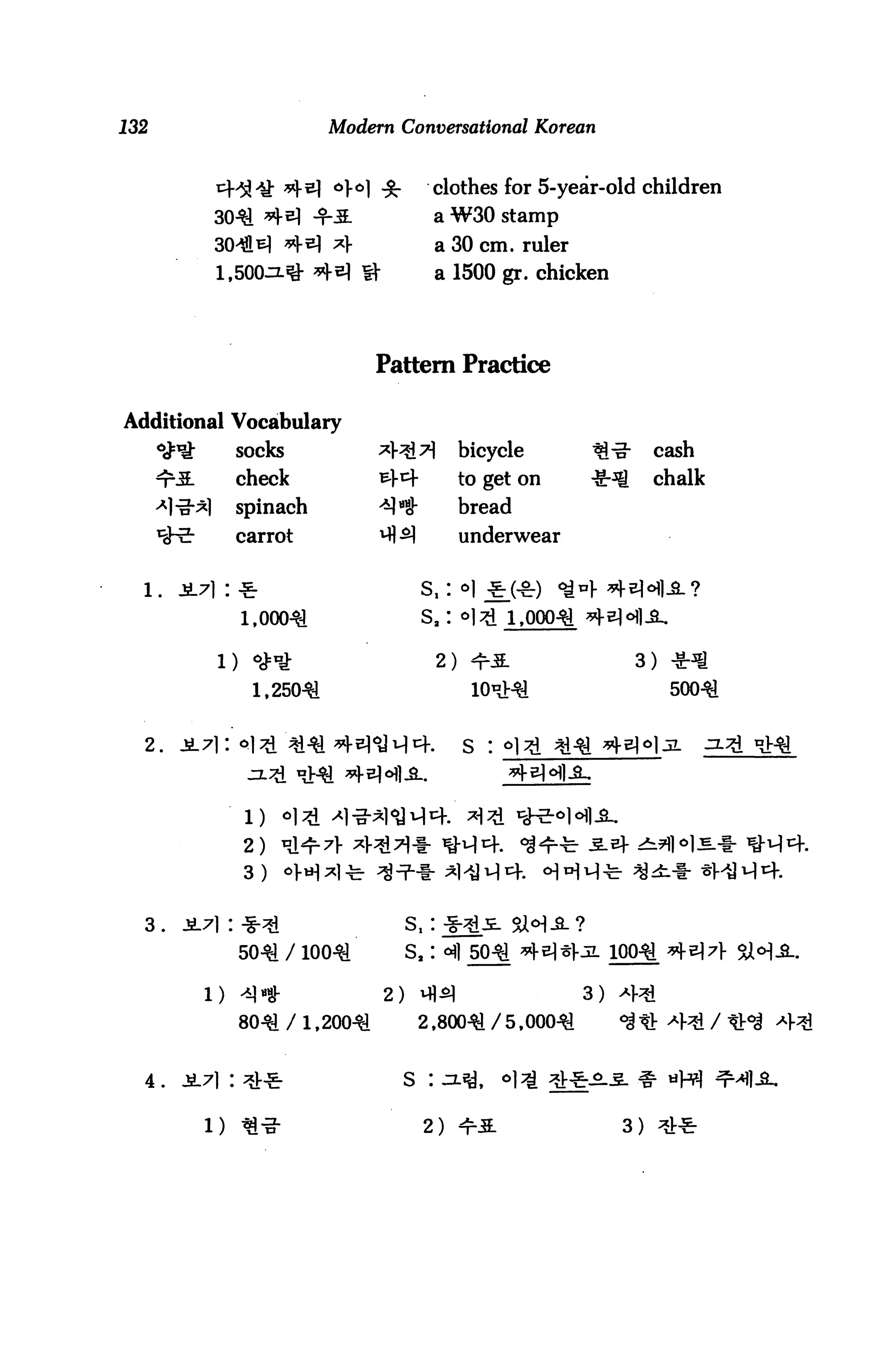 132                           Modern Conversational Korean


                                    a] ^-         clothes for 5-year-olc children
                 30-^ ^2} -r-M.                   a W30 stamp
                 30^Jl^| *|-e) *}                 a 30 cm. ruler
                 1,500^ *]-e} U"                  a 1500 gr. chicken




                                      Pattern Practice

Additional Vocabulary
      ^^           socks              *l"3i^          bicycle      ^^*      cash
      <t-M-        check              ^l-^f           to get on    ^-^      chalk
      -*liJ"*l     spinach            *]*$            bread
      ^-^          carrot             ^ ^1            underwear


  l.     i7i : -&
                    1,000^                    sa: °]3l 1,000-^ ^^^

                 l) ^"J:                          2) *r3.                3) -Sr^g
                     1,250^                                                  500^


  2.     JL7] I Pl^i ;*l^ ^ ^H]1-!1^-.                s : °l^i ^i^ *[?




                    2)
                    3)


  3.
                   50^ / ioo^               s8:

              1)   41*                 2)     vflsl                3) a).^

                   8041 / 1,20041             2,80041 / 5,00041        °$ tt -431 /


  4 .    JL7l : ^V^                         S :


                                              2) ^ri                   3)
 