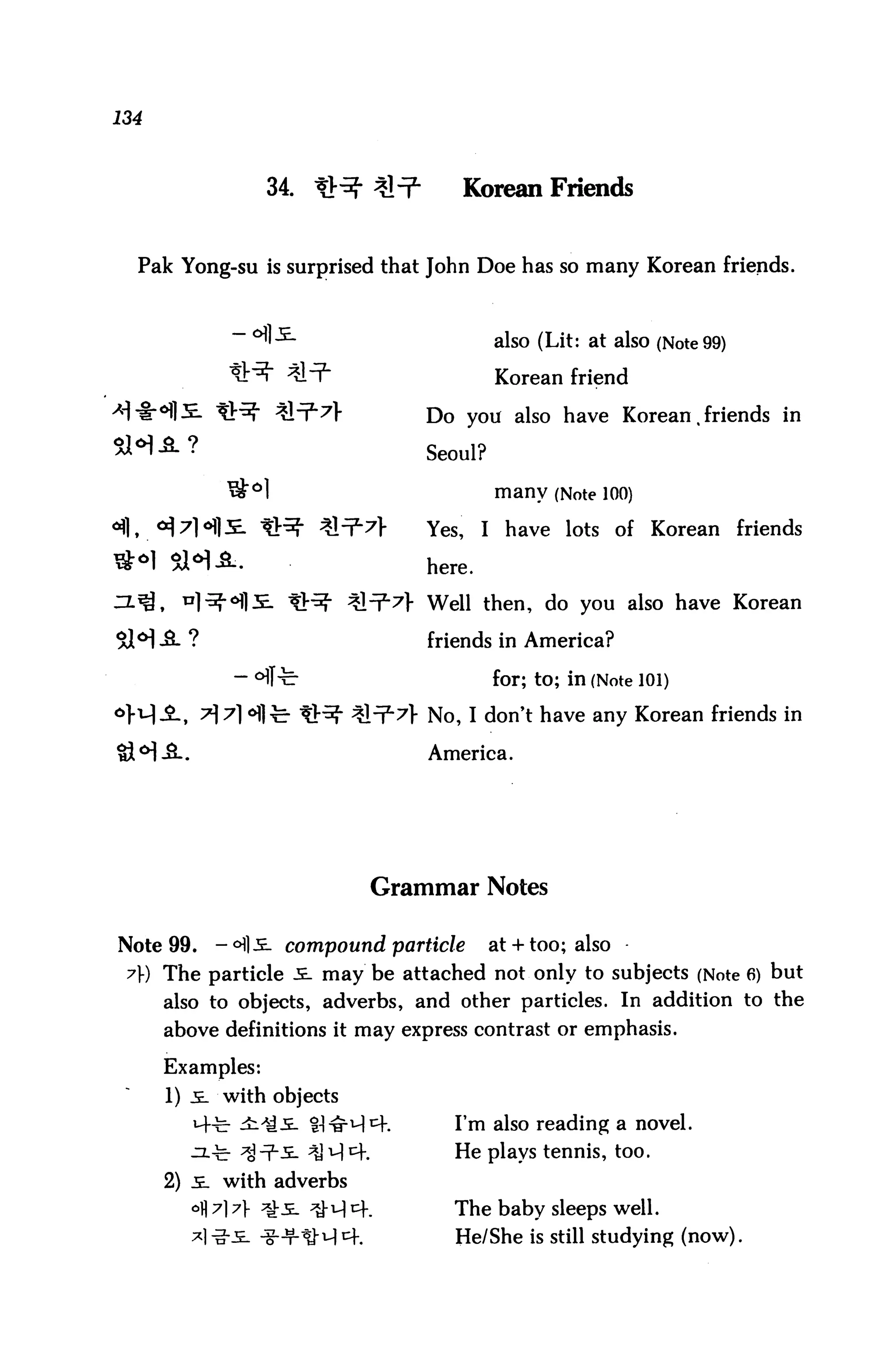 134



                  34. ^^ ^                Korean Friends


  Pak Yong-su is surprised that John Doe has so many Korean friends.



                                            also (Lit: at also (Note 99)

                                            Korean friend

-*!"§■ °fl2E. ^^r %&^'7'          Do you also have Korean, friends in
51*1 A?                            Seoul?
             *£ol                           many (Note 100)
                                   Yes,    I have lots of Korean friends



                                   Well then, do you also have Korean

                                   friends in America?

                                            for; to; in (Note 101)

                            :Stl7> No, I don't have any Korean friends in

                                   America.




                             Grammar Notes

Note 99.   -<H]i. compound particle         at + too; also
 y) The particle i. may be attached not only to subjects (Note 6) but
      also to objects, adverbs, and other particles. In addition to the
      above definitions it may express contrast or emphasis.

      Examples:
      1) .£_ with objects
                                      I'm also reading a novel.
                                      He plays tennis, too.
      2) 5. with adverbs
        °fl 7] 7> ^s. ^-u| cf.        The baby sleeps well.
                                      He/She is still studying (now).
 