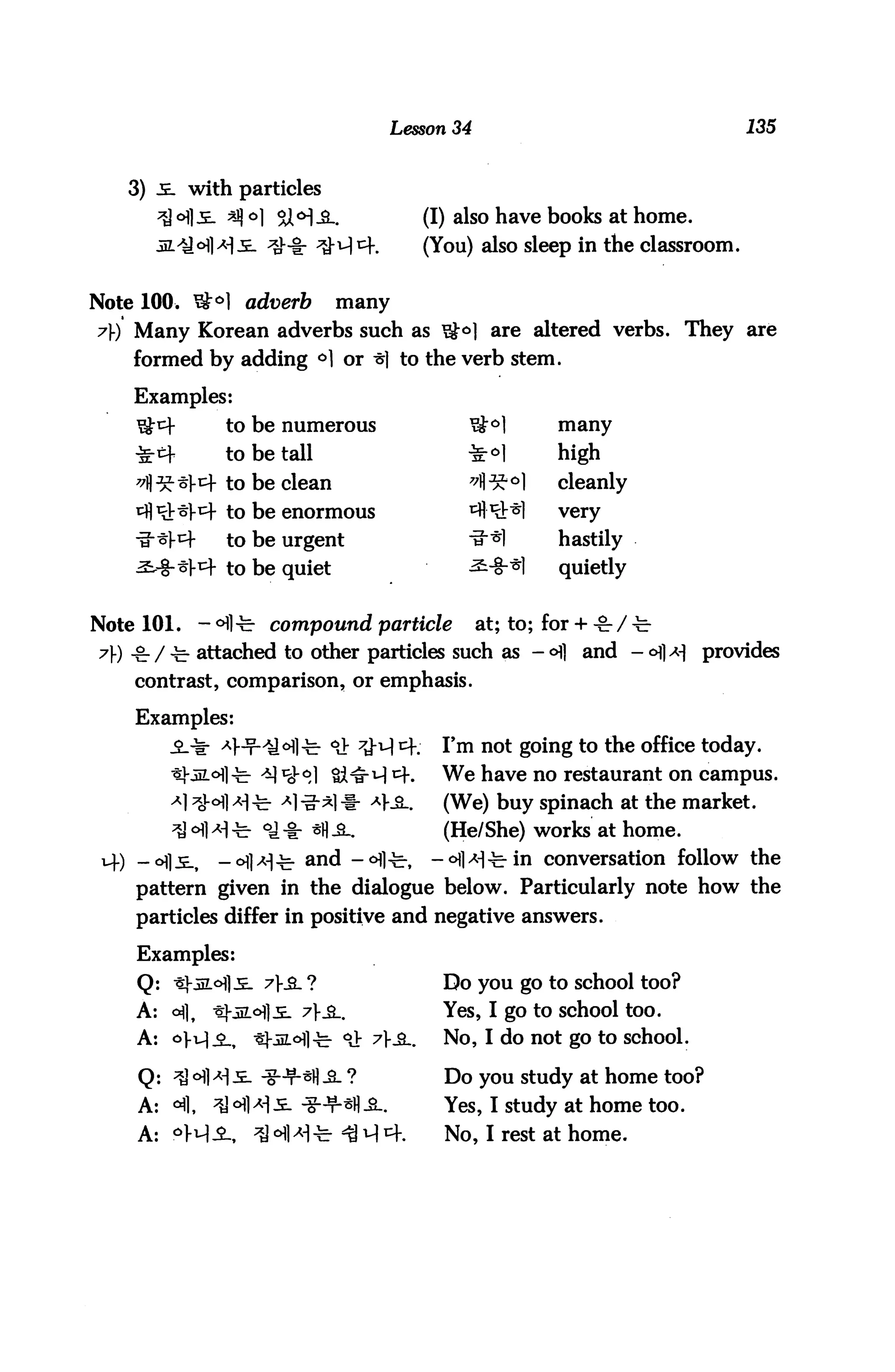 Lesson 34                                    135


   3) 5. with particles
                                                 (I) also have books at home.
      jz/3°fl>*l-E- ^-i: ^M^K                    (You) also sleep in the classroom.

Note 100. ^°] adverb             many
7) Many Korean adverbs such as ^<^] are altered verbs. They are
    formed by adding °1 or ^1 to the verb stem.

    Examples:
                  to be numerous                     ^1         many
                  to be tall                         ■£°1       high
                  to be clean                        7^J^°]     cleanly
                   to be enormous                    cfl^V"&]   very

                   to be urgent                      ■^•^1      hastily
                  to be quiet                        ^-S"*]     quietly


Note 101.       - ofl-fe- compound particle           at; to; for + -&- / -c-
7) °- / ^. attached to other particles such as - ofl and - <H|*| provides
    contrast, comparison, or emphasis.

    Examples:
                       'y °fl-fe- °il t&tA cf:     I'm not going to the office today.
                       ^ t%°] Si^H ^f.             We have no restaurant on campus.
                      c- ^1 -g-*l # *}SL.          (We) buy spinach at the market.
                       oa -I: *H ^_.               (He/She) works at home.
    -<>fl-E-,     -ofl^-fe- an(i -°flfe          -^l^-fe-in conversation follow the
    pattern given in the dialogue below. Particularly note how the
    particles differ in positive and negative answers.

    Examples:
    Q: ^j-iiLofl:^ 7}£. ?                          Do you go to school too?
    A: c*fl,     ^)5Lo1].£- ?}£-.                 Yes, I go to school too.
    A: oVM-2-, tj-iiLofl-c- °J: 7>_a_.             No, I do not go to school.

    Q: ^3 ofl ^ i. ^g-^H .a. ?                     Do you study at home too?
    A:   <       ^Jofl^s. jg-w.^^.                 Yes, I study at home too.

    A: oM-2-,         ^J ^]>H-fe- ^ M 4.           No, I rest at home.
 