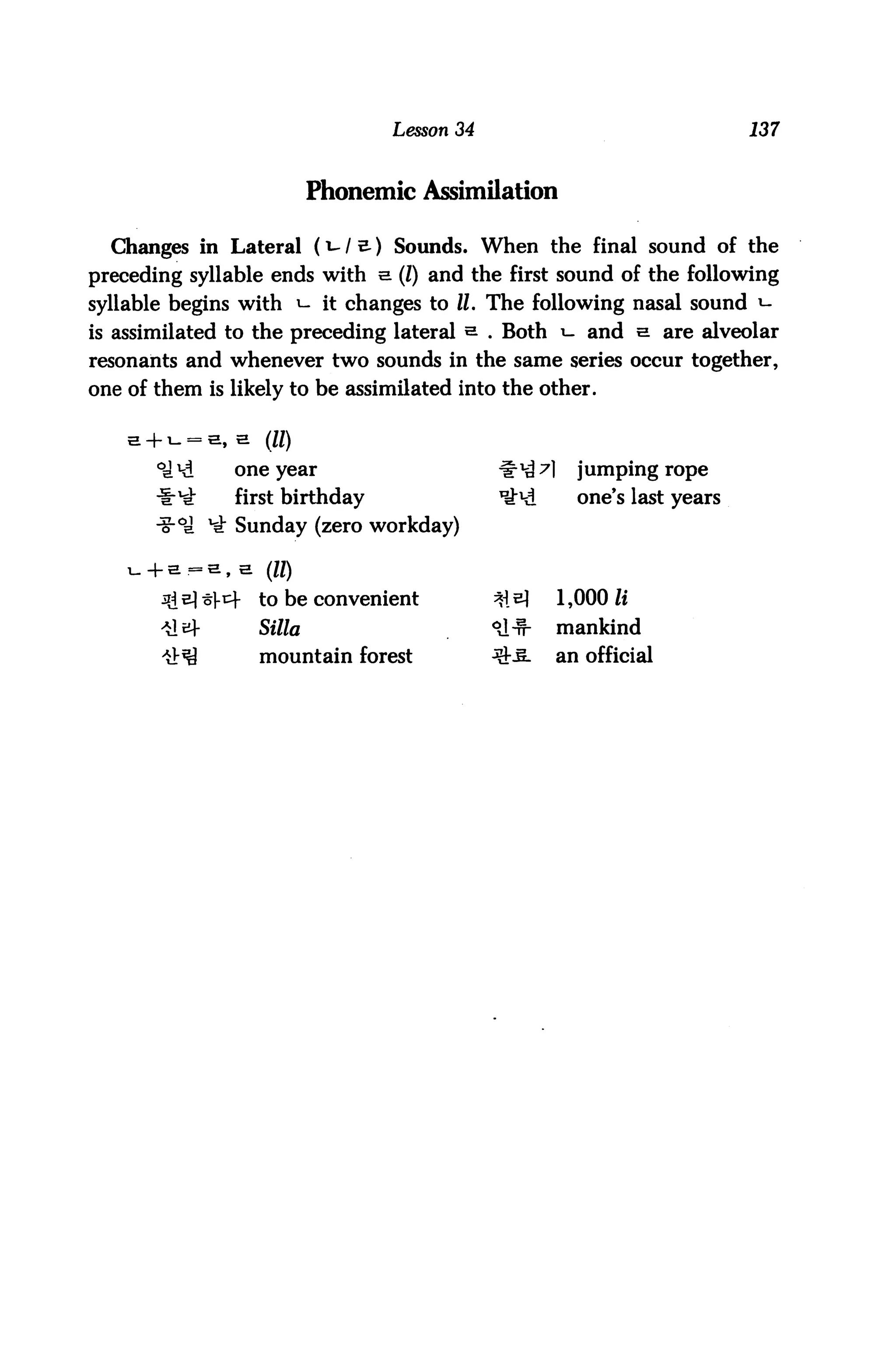Lesson 34                                137



                              Phonemic Assimilation

  Changes in Lateral (*-1 s-) Sounds. When the final sound of the
preceding syllable ends with e. (I) and the first sound of the following
syllable begins with ^- it changes to II. The following nasal sound *-
is assimilated to the preceding lateral s. . Both i- and e. are alveolar
resonants and whenever two sounds in the same series occur together,
one of them is likely to be assimilated into the other.



       °cl *d   one year                         #^ A      jumping rope
                first birthday                   ^^A       one's last years
                 Sunday (zero workday)

                , a   (II)

                ^     to be convenient           *i^     1,000 li
                      Silla                      °J-n-   mankind
                      mountain forest            QM-     an official
 