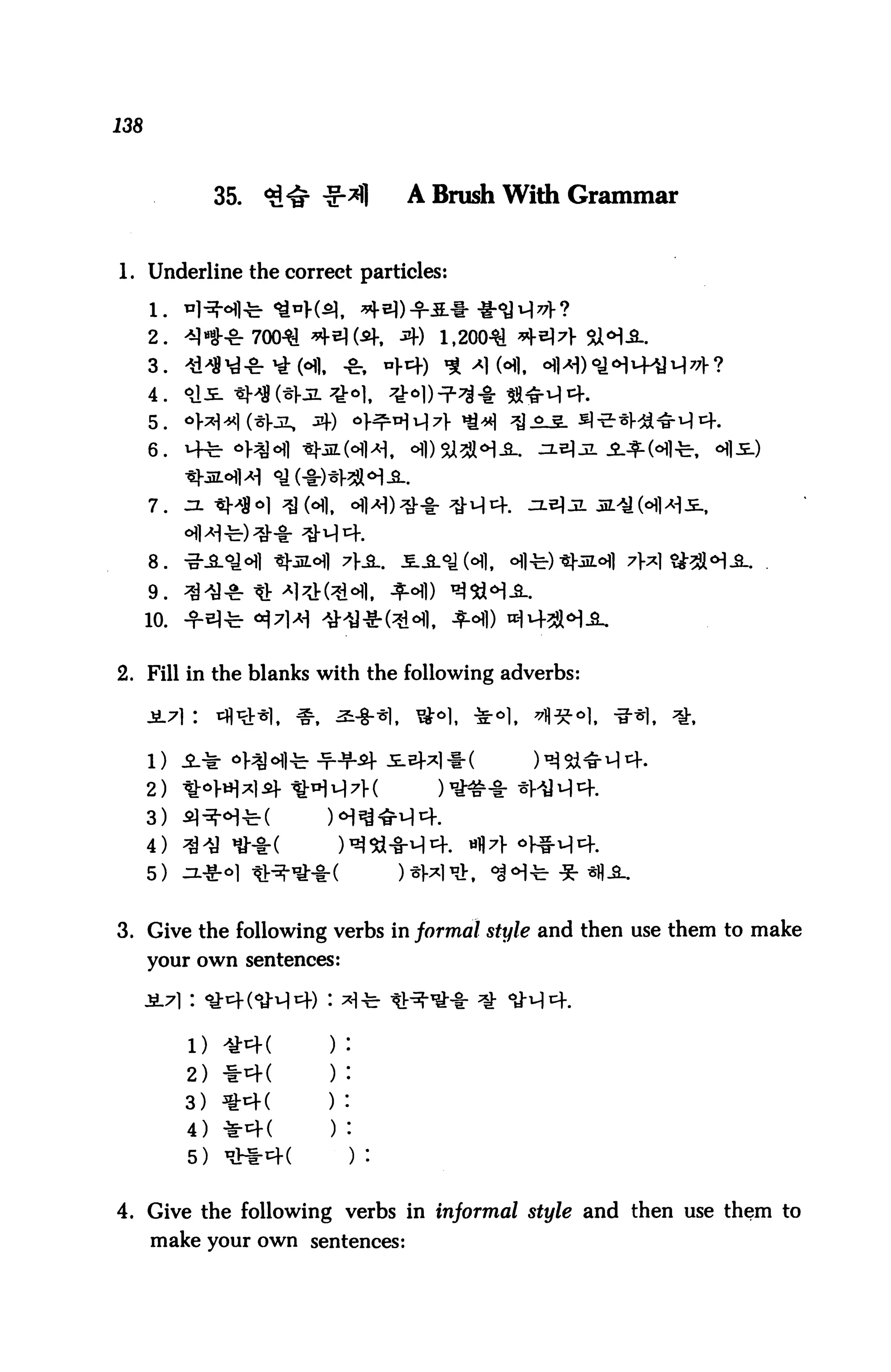 138



                 35.   <?!           A Brush With Grammar


1. Underline the correct particles:


      2.                               1,20041
      3.                     . -fc
      4.

      5.
      6.


      7.



      8.

      9.
      10.


2. Fill in the blanks with the following adverbs:




      2)
      3)
      4)
      5)


3. Give the following verbs in formal style and then use them to make
      your own sentences:




            1)
            2) *4(
            3) *4(
            4) *4(
            5)


4. Give the following verbs in informal style and then use them to
      make your own sentences:
 