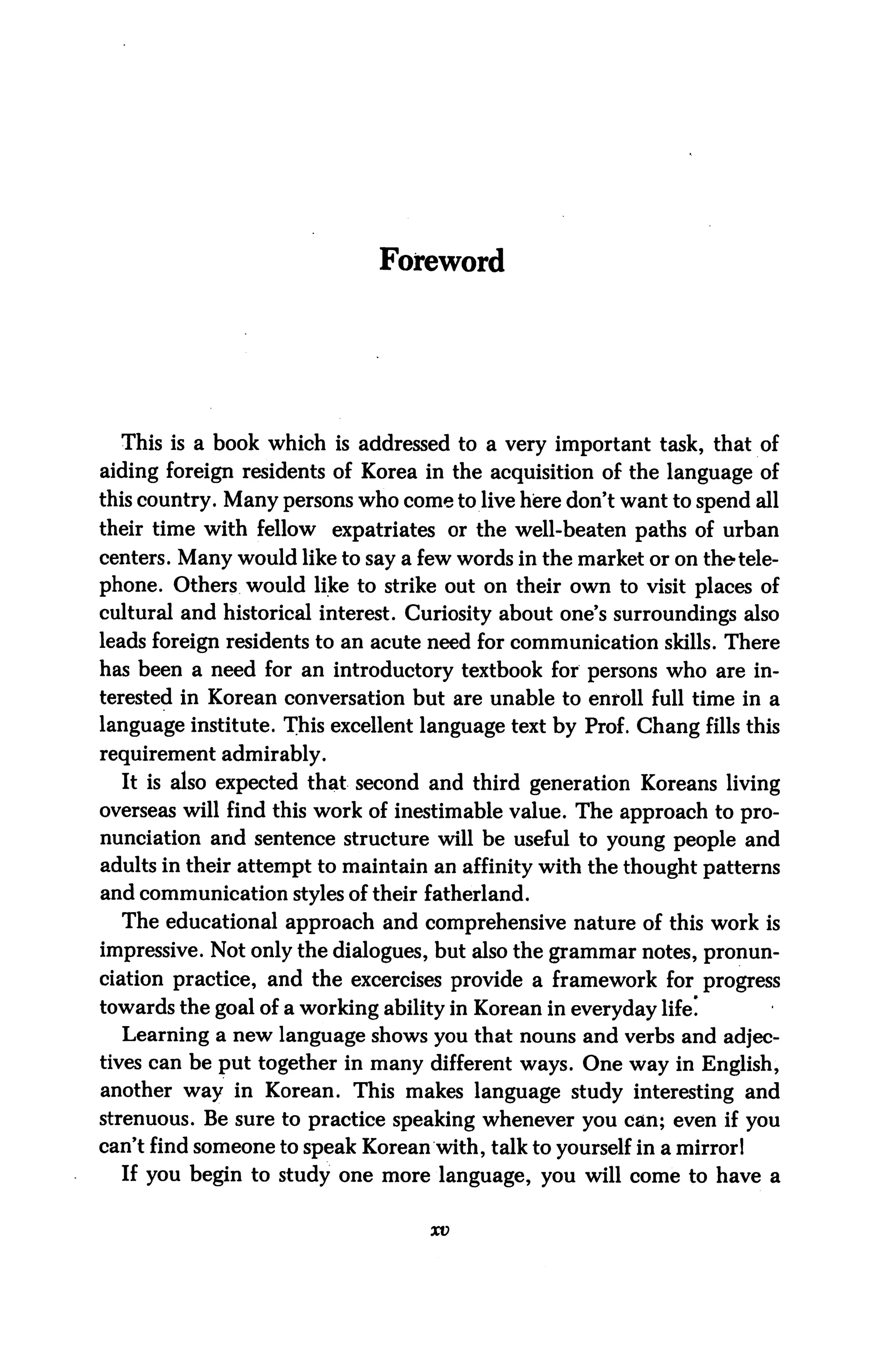 Foreword




  This is a book which is addressed to a very important task, that of
aiding foreign residents of Korea in the acquisition of the language of
this country. Many persons who come to live here don't want to spend all
their time with fellow expatriates or the well-beaten paths of urban
centers. Many would like to say a few words in the market or on the tele
phone. Others would like to strike out on their own to visit places of
cultural and historical interest. Curiosity about one's surroundings also
leads foreign residents to an acute need for communication skills. There
has been a need for an introductory textbook for persons who are in
terested in Korean conversation but are unable to enroll full time in a
language institute. This excellent language text by Prof. Chang fills this
requirement admirably.
  It is also expected that second and third generation Koreans living
overseas will find this work of inestimable value. The approach to pro
nunciation and sentence structure will be useful to young people and
adults in their attempt to maintain an affinity with the thought patterns
and communication styles of their fatherland.
  The educational approach and comprehensive nature of this work is
impressive. Not only the dialogues, but also the grammar notes, pronun
ciation practice, and the excercises provide a framework for progress
towards the goal of a working ability in Korean in everyday life!
  Learning a new language shows you that nouns and verbs and adjec
tives can be put together in many different ways. One way in English,
another way in Korean. This makes language study interesting and
strenuous. Be sure to practice speaking whenever you can; even if you
can't find someone to speak Korean with, talk to yourself in a mirror 1
  If you begin to study one more language, you will come to have a

                                    xv
 