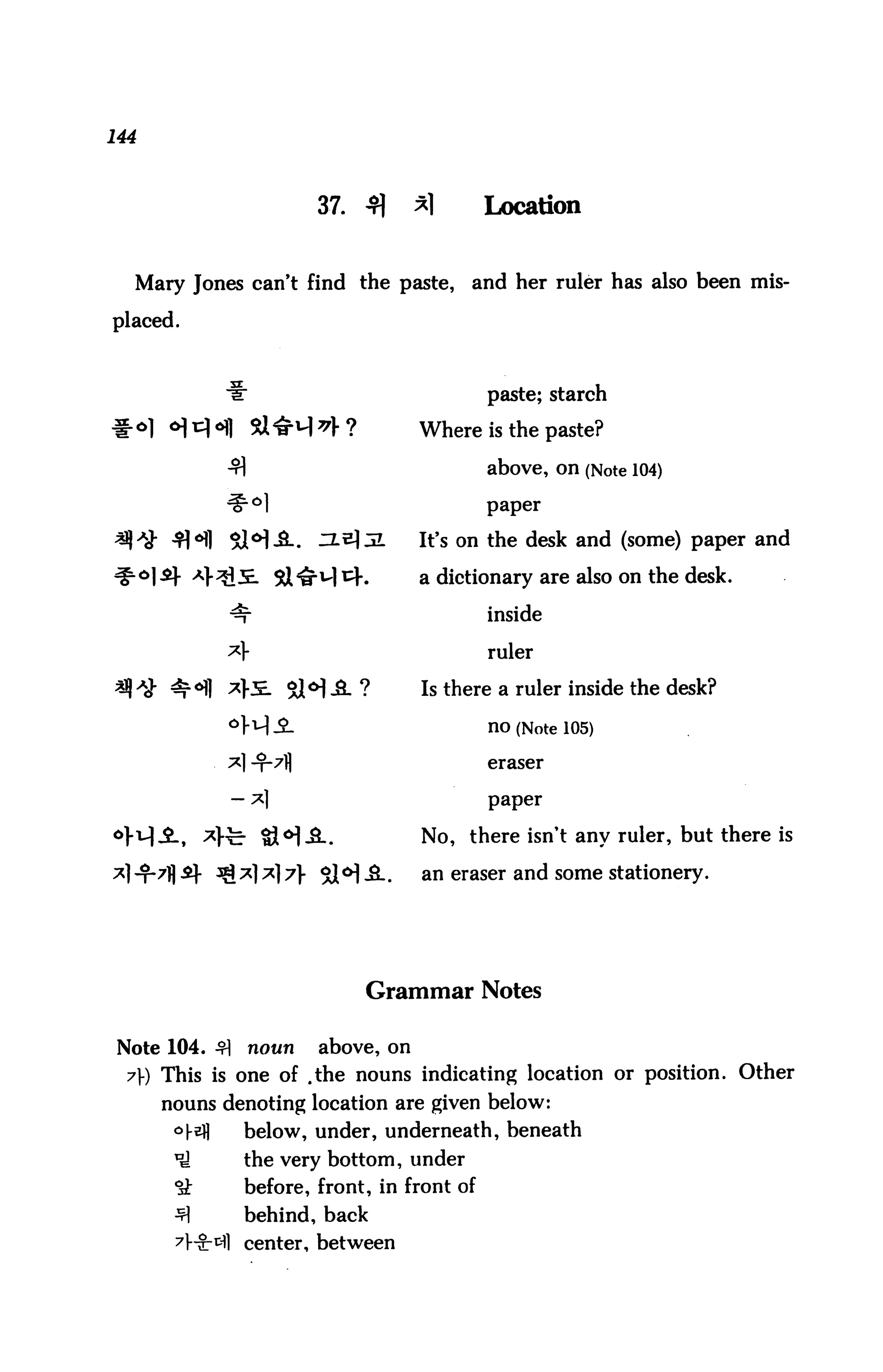 144



                        37. 4]      *1       Location


  Mary Jones can't find the paste,       and her ruler has also been mis

placed.



                                             paste; starch

                                    Where is the paste?

                                             above, on (Note 104)

                                             paper


                                    It's on the desk and (some) paper and

                                    a dictionary are also on the desk.

                                             inside

                                             ruler

                                    Is there a ruler inside the desk?

                                             no (Note 105)

                                             eraser


                                             paper


                                    No, there isn't any ruler, but there is

                                    an eraser and some stationery.




                             Grammar Notes


 Note 104. £|   noun    above, on
  7) This is one of .the nouns indicating location or position. Other
      nouns denoting location are given below:
       °-^H    below, under, underneath, beneath
       ^        the very bottom, under
       °sk      before, front, in front of
       ^        behind, back
       7l"9:t11 center, between
 