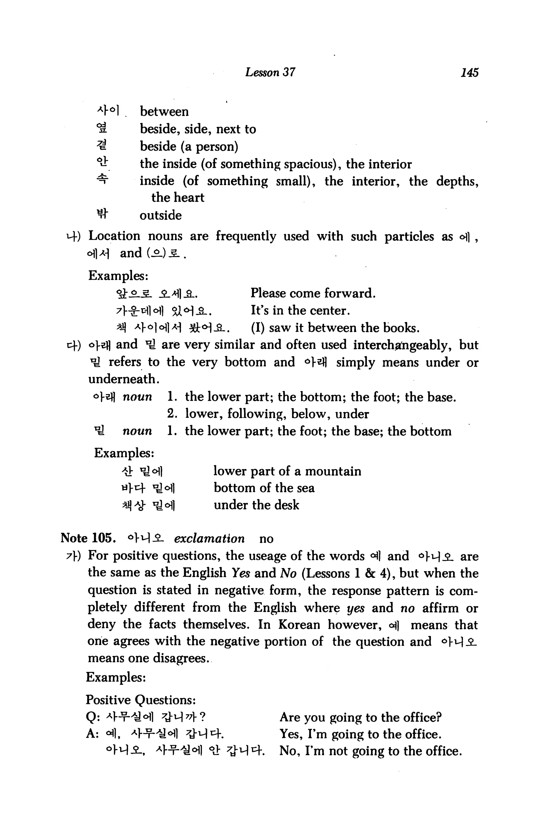 Lesson 37                               145



      A}°]     between
     *S        beside, side, next to
     7A        beside (a person)
     *&        the inside (of something spacious), the interior
     ^         inside (of something small), the interior, the depths,
                 the heart
      tJ"      outside
    Location nouns are frequently used with such particles as o] ,


    Examples:
                      ->H]_3-.          Please come forward.
                       &M-B-.           It's in the center.
            *J) Afo|^i^ ^c^^l.          (I) saw it between the books.
cf) odj and *ti are very similar and often used interchangeably, but
    *ti refers to the very bottom and *>}${ simply means under or
    underneath.
     °}&H noun        1. the lower part; the bottom; the foot; the base.
                      2. lower, following, below, under
     ^       noun     1. the lower part; the foot; the base; the bottom

     Examples:
                                 lower part of a mountain
                                 bottom of the sea
                                 under the desk


Note 105.    °>i-l-2- exclamation        no
7) For positive questions, the useage of the words ^] and 6W^- are
    the same as the English Yes and No (Lessons 1 & 4), but when the
    question is stated in negative form, the response pattern is com
    pletely different from the English where yes and no affirm or
    deny the facts themselves. In Korean however, ofl                means that
    one agrees with the negative portion of the question and
    means one disagrees.
    Examples:

    Positive Questions:
    Q: *]-t-4H1 7j-q 7? ?                    Are you going to the office?
    A: <      ^l-^^i^] 7j.qcf.                Yes, I'm going to the office.
                    *}jt-/£.°] °J: 7J-M^f.   No, I'm not going to the office.
 