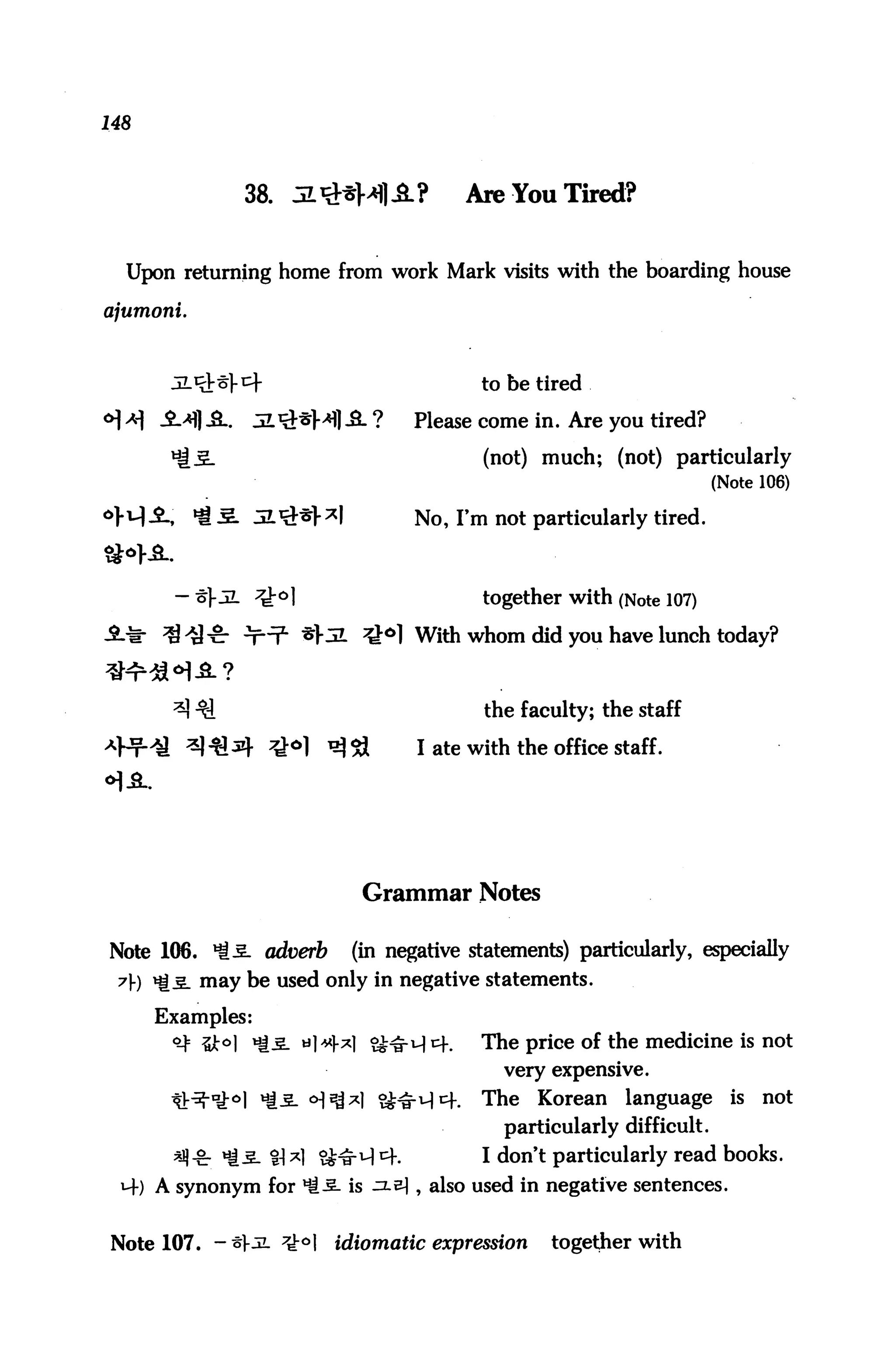 148



                   38. JL^Ml-3-?           Are You Tired?


  Upon returning home from work Mark visits with the boarding house

ajumoni.



                                             to be tired

*| x _$_>*fl A.   JL^M) -3. ?        Please come in. Are you tired?

                                             (not) much; (not) particularly
                                                                         (Note 106)

                                      No, Fm not particularly tired.



                                             together with (Note 107)
                                      With whom did you have lunch today?



                                             the faculty; the staff

                                      I ate with the office staff.




                              Grammar Notes

Note 106. ^5. adu^rfc        (in negative statements) particularly, especially
 y) ^5. may be used only in negative statements.

      Examples:
                                             The price of the medicine is not
                                               very expensive.
                                             The   Korean    language      is   not
                                               particularly difficult.
                    %] ^1 ^J^-M C+.          I don't particularly read books.
  M-) A synonym for *i5- is ^.^1 , also used in negative sentences.


Note 107. -^1-jl ^^1       idiomatic expression      together with
 