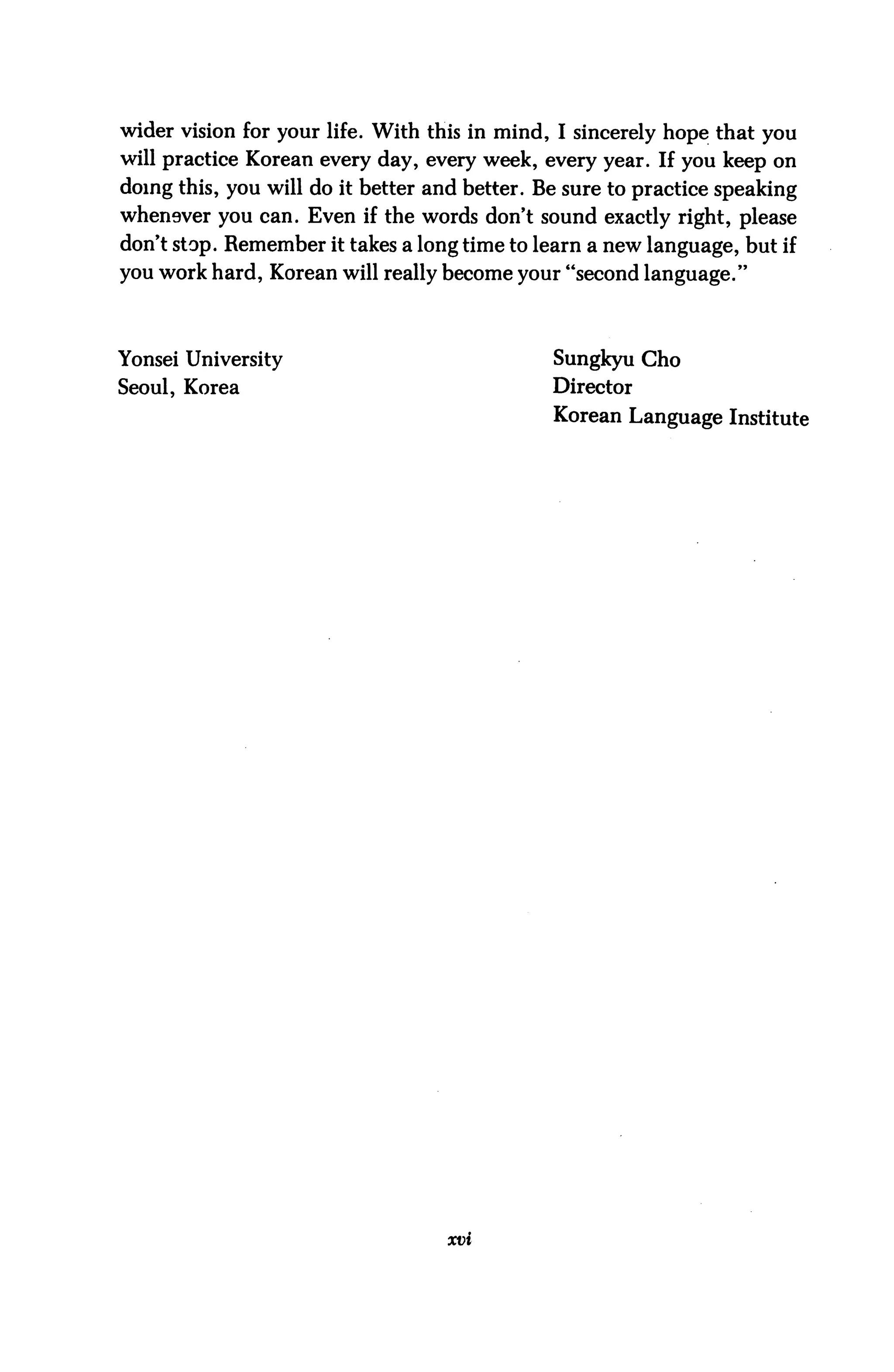 wider vision for your life. With this in mind, I sincerely hope that you
will practice Korean every day, every week, every year. If you keep on
doing this, you will do it better and better. Be sure to practice speaking
whenever you can. Even if the words don't sound exactly right, please
don't stop. Remember it takes a long time to learn a new language, but if
you work hard, Korean will really become your "second language."



Yonsei University                              Sungkyu Cho
Seoul, Korea                                   Director
                                               Korean Language Institute




                                   xvi
 
