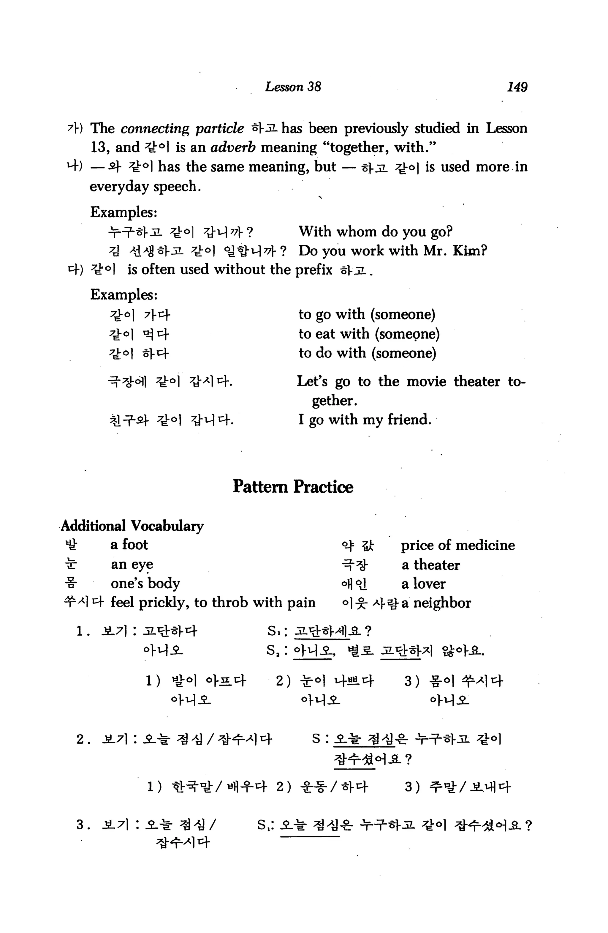Lesson 38                                   149



 A) The connecting particle ^5L has been previously studied in Lesson
       13, and ;ti:ol is an adverb meaning "together, with."
*4) —sf ^-o| has the same meaning, but — t}ji Q0] is used more in
       everyday speech.

       Examples:
                                                 With whom do you go?
                                            ?    Do you work with Mr. Kim?
       7^°]   is often used without the prefix t]-jL.

       Examples:
          ^-o) 7t                              to go with (someone)
                                                 to eat with (someone)
                                                 to do with (someone)

                   *ko 7^xx=-                 Let's go to the movie theater to
                                                   gether.
                                                 I go with my friend.




                                   Pattern Practice

Additional Vocabulary
*£        a foot                                           ^ &      price of medicine
t         an eye                                           -^-^     a theater
-§-       one's body                                       ofl o]   a lover
nM 4 feel prickly, to throb with pain                      °)-g- -4^ a neighbor

  l.    3L7) : jL^frt                  Si:
                                       sa:

                1)    iy.o|   of^cf         2)   -fe-o]   v+«Lcf    3)




  2.    A7i : i* ^ >y / ^-4-^14                    s :



                 l) tt^*/«1l+4 2) **/*}-i+                          3)


  3.    JL71 : i* ^J /                s,:
 