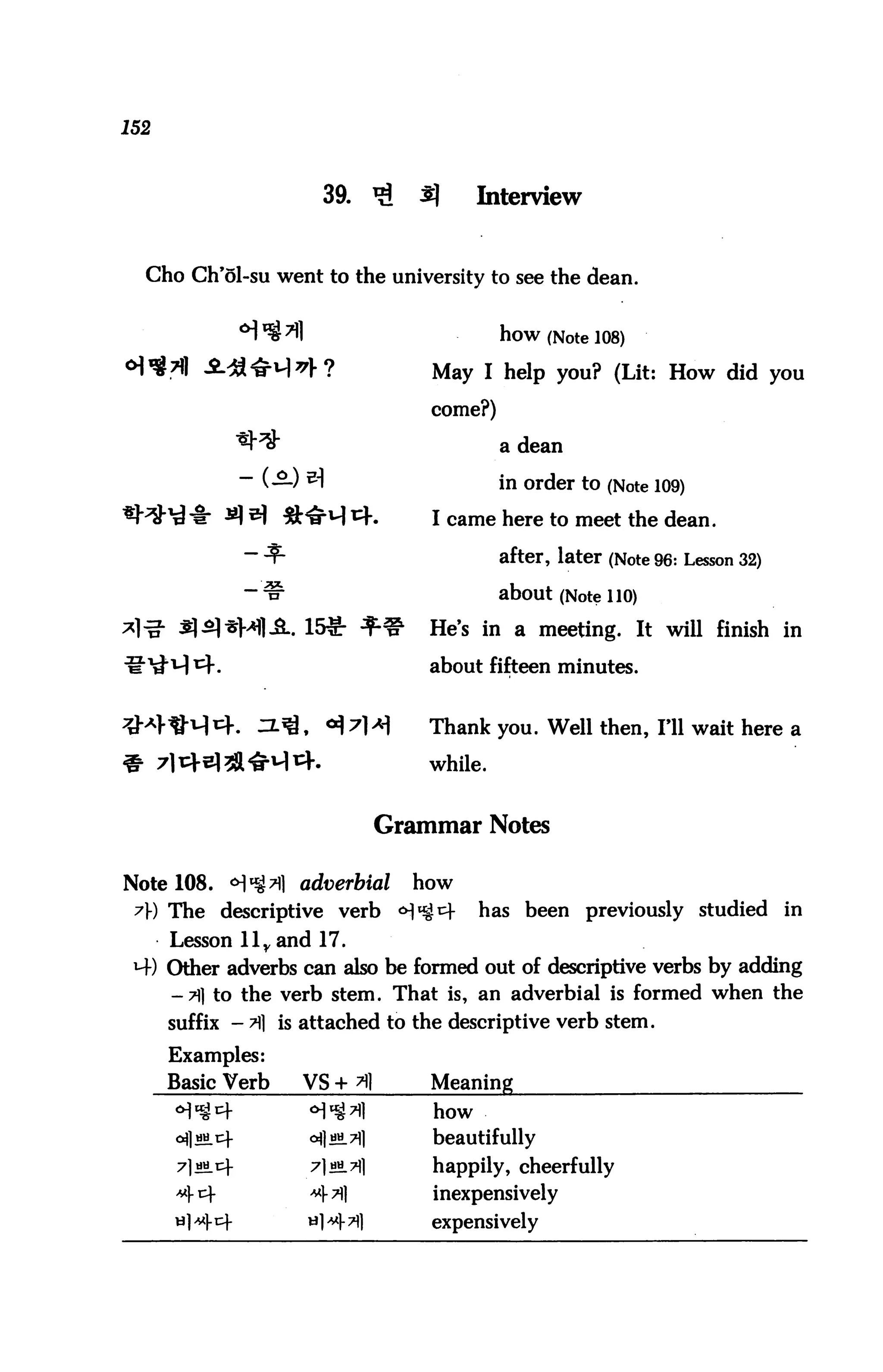 152



                       39. ^          3}     Interview


  Cho Ch'5l-su went to the university to see the dean.


                                                how (Note 108)
                                       May I help you? (Lit: How did you

                                       come?)

                                                a dean

                                                in order to (Note 109)
                                       I came here to meet the dean.

                                                after, later (Note 96: Lesson 32)

                                                about (Note 110)
                                       He's in a meeting. It will finish in

                                       about fifteen minutes.


                                       Thank you. Well then, I'll wait here a

                                       while.


                                   Grammar Notes

Note 108. °]%A adverbial             how
 A) The descriptive verb <H^^                has been previously studied in
      Lesson llyand 17.
 H-) Other adverbs can also be formed out of descriptive verbs by adding
     -71] to the verb stem. That is, an adverbial is formed when the
      suffix - A is attached to the descriptive verb stem.
      Examples:
      Basic Verb    VS + A             Meaning
                                       how
                     <*!]««_ 711       beautifully
                     7]*±7]]           happily, cheerfully
                                       inexpensively
                                       expensively
 