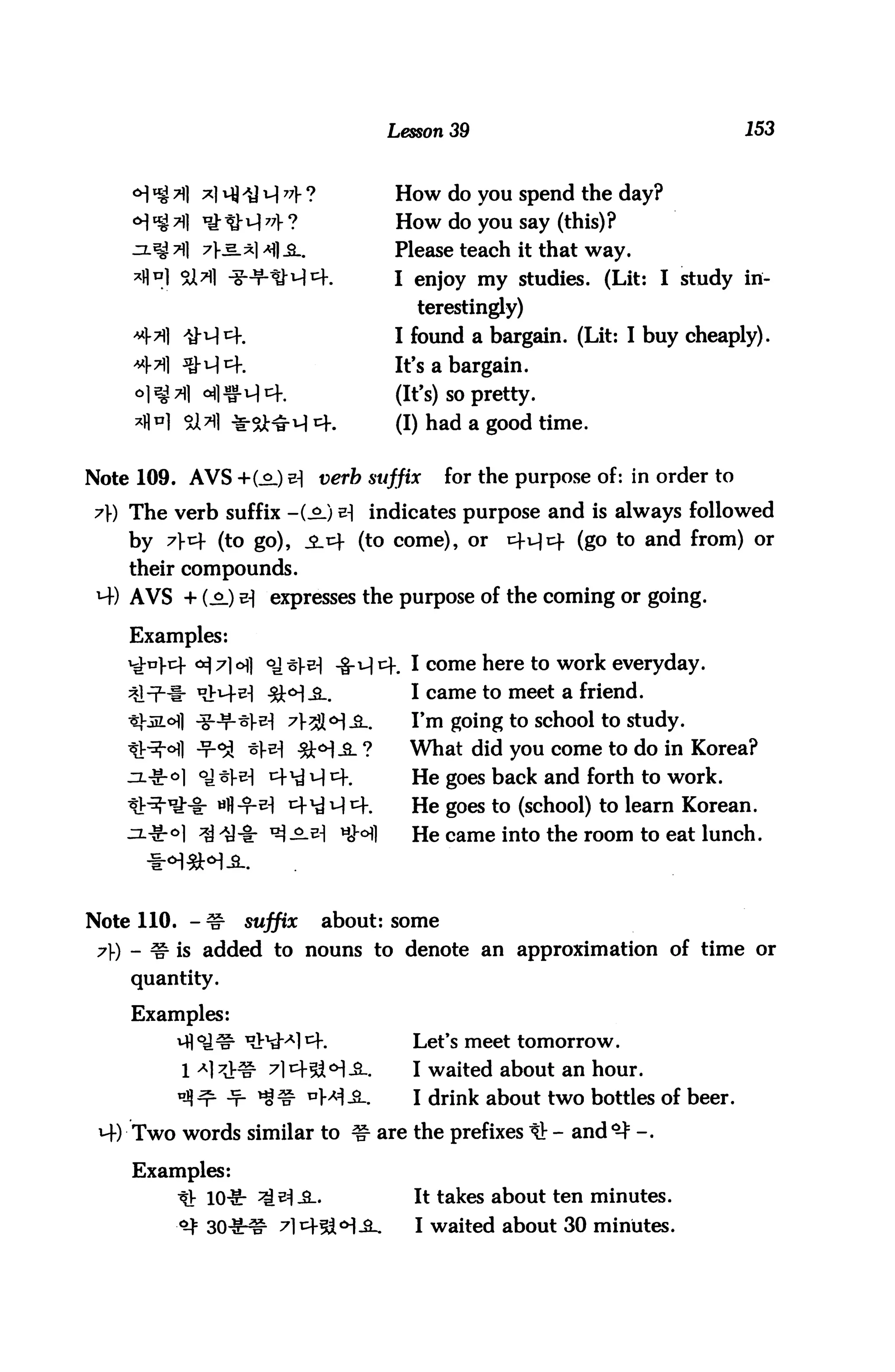 Lesson 39                                 153


                                     How do you spend the day?
    <H "4 *1 * * H 77V ?             How do you say (this) ?
            7} s_*l *fl -SL.         Please teach it that way.
         5U*1 -3-^RM^-.              I enjoy my studies. (Lit: I study in
                                        terestingly)
                                     I found a bargain. (Lit: I buy cheaply).
                                     It's a bargain.
                                     (It's) so pretty.
                                     (I) had a good time.


Note 109. AVS +(.£.) ^ verb suffix           for the purpose of: in order to
7) The verb suffix -(^.) ^ indicates purpose and is always followed
    by 7v (to go), $jo (to come), or            ^H^- (go to and from) or
    their compounds.
 *+) AVS + (^_) v expresses the purpose of the coming or going.

    Examples:
                                       I come here to work everyday.
                                       I came to meet a friend.
                                       I'm going to school to study.
                                       What did you come to do in Korea?
                                       He goes back and forth to work.
                                       He goes to (school) to learn Korean.
                         -^-^ HM       He came into the room to eat lunch.



Note 110. - ^r    suffix       about: some
 7) - ^ is added to nouns to denote an approximation of time or
    quantity.

    Examples:
         vfl o_)s, *&^a] cf.           Let's meet tomorrow.

         1 Al 7JHlr 7lt^-^<H^..        I waited about an hour.
         "JJ^r -T- ^^ °>^^-.           I drink about two bottles of beer.
 4) Two words similar to 3r are the prefixes IV - and *-} -.

    Examples:
         tr 10^: ^^-2..                It takes about ten minutes.
         ^ 30^^ 7lx+^<H^-.              I waited about 30 minutes.
 