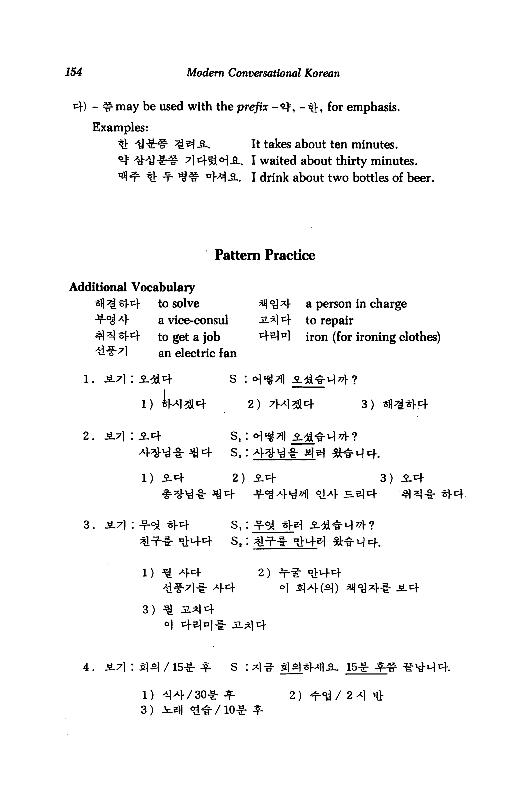 154                              Modern Conversational Korean


        - ^may be used with the prefix -<$, -th for emphasis.

        Examples:
                                 ^-S..               It takes about ten minutes.
                                 7lcf5i<H.SL. I waited about thirty minutes.
                                       nWi           I drink about two bottles of beer.




                                         Pattern Practice

Additional Vocabulary
            *fl^^V^-        to solve                             a person in charge
            ■iroj Af        a vice-consul                        to repair
                            to get a job                         iron (for ironing clothes)
                            an electric fan

      l.      jL7]:                         s    :

                                                     2)                      3)


      2.




                       1)                   2)                                    3)




      3.




                       1)                             2 )



                       3)




      4 .                                   S    I                      15-S-

                                                            2)
                       3)
 