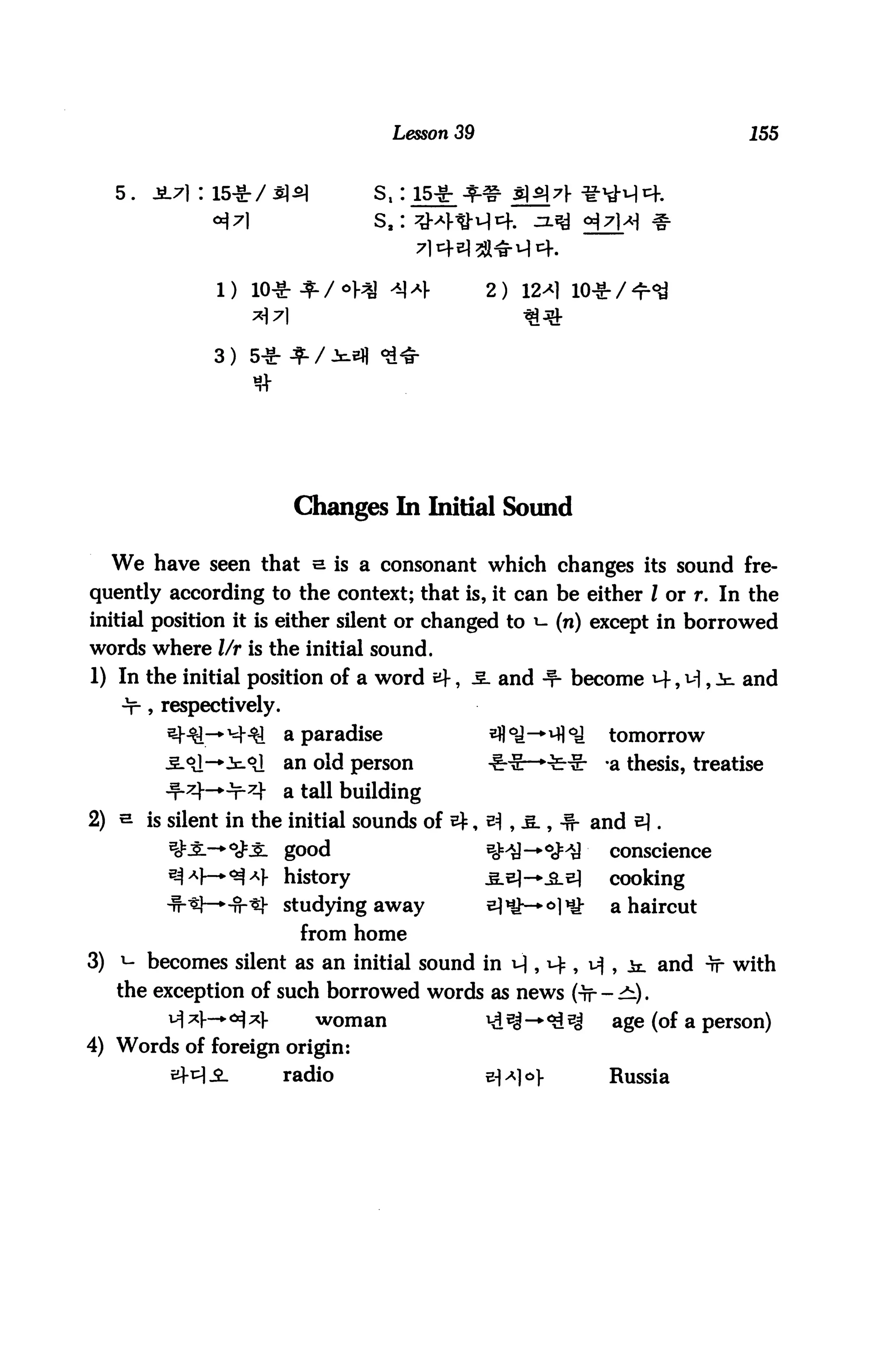 Lesson 39                                   155


     5.                             st:i5*
                                    sa: ^



                                                   2)



                 3)




                           Changes In Initial Sound

     We have seen that e is a consonant which changes its sound fre
quently according to the context; that is, it can be either I or r. In the
initial position it is either silent or changed to *- (n) except in borrowed
words where l/r is the initial sound.
1) In the initial position of a word af             and -f- become                and
     •T-» respectively.
                          a paradise                               tomorrow
                          an old person            4HE—•••fc*      a thesis, treatise
                          a tall building
2)        is silent in the initial sounds of                      and &.
                          good                                     conscience
                          history                                  cooking
                          studying away                             a haircut
                           from home
3) i- becomes silent as an initial sound in              , 14 ,         and tt with
     the exception of such borrowed words as news Of -^1).
       ^ ^V-* ^ ^1-    woman                       ^ Bi -* ^ 5^     age (of a person)
4) Words of foreign origin:
                          radio                    «^1°>           Russia
 