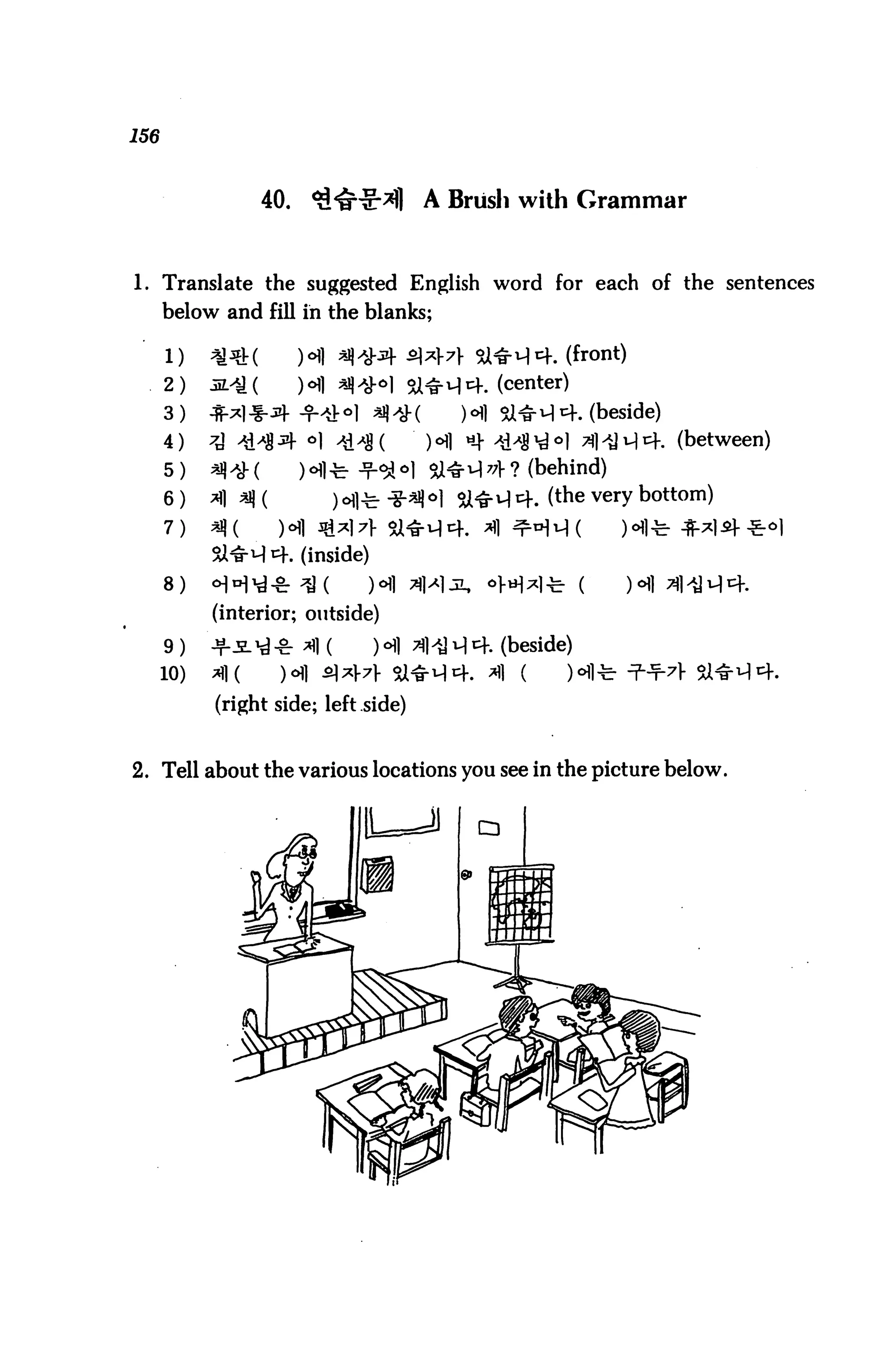 156



                     40.                A Brush with Grammar



1. Translate the suggested English word for each of the sentences
      below and fill in the blanks;

      1)    ^^t(           HI ^^^f £*:l-7f Si^H^. (front)
      2)    32.^ (         ) <>) ^ *£o] 3J^rM1^. (center)

      3)                                      HI Sl^1-!^. (beside)
      4)                                    <Hi *_}- ^i^g^o| 7?]^ji^i4. (between)
      5)                                    U4r^l^? (behind)
      6)                                    >| 5i^q cf. (the very bottom)
      7)
            Si^M 4. (inside)
      8)    ^H^-^ ^J (           ) ch] ^]>Mjl,   oM^l-fe- (      HI 3p*M^.
            (interior; outside)

      9)    nr-S-^-cr *fl (       )°11 ^1'U ^ cf. (beside)
      10)   ^1 (       )<5fl £J*V7]- il^1
            (right side; left side)


2. Tell about the various locations you see in the picture below.
 
